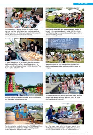 BUSSY MAG N° 157 - SEPTEMBRE 2013 I 7
E N I M A G E S
Partageant leurs crayons, parents et enfants ont pu
exprimer tout leur talent grâce aux multiples ateliers
créatifs: concours de dessin, perles, confection de cerfs-
volants, bracelets brésiliens ou chambalas…
Ravis de participer à la fête, les seniors de la Maison de
retraite « Les jardins de Bussy » ont profité des ateliers
créatifs, se sont promenés au bord de l’étang avant de se
reposer sous les parasols.
En avant-première et en exclusivité, Nathalie N’Guyen,
finaliste de « Masterchef », a régalé les amateurs de
cuisine avec des plats asiatiques revisités dans son Food
Truck baptisé le Camion Bol.
Les moussaillons se sont bien amusés au repère des
pirates avant de participer vaillamment à la chasse au
trésor…
Pour immortaliser ces belles journées d’été à Bussy Plage,
certains n’ont pas hésité à se mettre dans la peau de
pirates et prendre des photos amusantes.
Lors d’un pique-nique géant et dans une grande convi-
vialité, les Buxangeorgiens ont profité d’un savoureux
couscous pour clôturer en beauté cette édition 2013.
Protégés par un système d’assurage, les plus téméraires
sont partis à la conquête de la tour.
Toutes les générations se sont retrouvées, dans la bonne
humeur, sur la piste de danse pour des cours de salsa,
Bachata ou danse orientale!
BUSSY 157_Mise en page 1 02/09/13 16:59 Page7
 