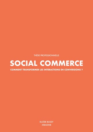 Social Commerce : comment transformer les interactions en conversions ?
1
SOCIAL COMMERCE
COMMENT TRANSFORMER LES INTERACTIONS EN CONVERSIONS ?
THÈSE PROFESSIONNELLE
ELOÏSE BUSSY
MBADMB
 