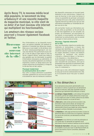 D O S S I E R
Plus d’informations sur les dispositifs munici-
paux, une adresse simplifiée, une meilleure er-
gonomie et l’ensemble des démarches rassem-
blées sous un seul onglet: la ville de Bussy vient
de lancer www.bussysaintgeorges.fr, son nou-
veau site internet! Plus performant et plus sim-
ple, ce site est déjà en ligne depuis le mois de
février. L’objectif affiché: rendre plus lisible et
plus agréable, pour les internautes, la quantité
d’informations nécessaires aux administrés. Ce
nouveau site présente également une meilleure
ergonomie à travers un design épuré avec des
couleurs attractives et printanières, à l’image de
la ville des Parcs et des Jardins.
Pourquoi moderniser
la communication de la ville?
Pour offrir à chaque administré la possibilité
d’accéder rapidement aux services de la mairie
et de bénéficier dans les meilleures conditions
des dispositifs communaux en trouvant immé-
diatement le bon interlocuteur. L’objectif est
aussi de favoriser le lien social, de donner à
chacun la possibilité de participer activement
aux temps forts de la ville, grâce notamment à
l'agenda interactif qui délivre jour par jour des
informations essentielles sur l’ensemble des ren-
dez-vous de la ville.
Afin de faciliter l’accès aux informations pra-
tiques, utiles au quotidien, sur les services de
la ville mais également sur son actualité, ses
projets, ses événements, ses associations et
ses talents, la municipalité s’est attachée à
moderniser sa communication, avec la volonté
de soigner le fond comme la forme.
Nouveau, l’agenda interactif
de la ville
Avec une information répartie de manière plus
cohérente et harmonieuse, à travers des
rubriques bien identifiées, ce nouveau site a la
volonté de valoriser toutes les informations que
les usagers attendent, à travers une meilleure
ergonomie et seulement cinq entrées :
« Accueil », « Découvrir Bussy », « Services »,
« Vie citoyenne », « Vos démarches ».
Autre nouveauté: la rubrique « Vie associative »
avec l’actualité des associations, ainsi que la
présentation des spectacles et événements dans
les onglets « services »/« culture » ou « ser-
vices »/ « événement ».
À noter que ce site a été entièrement imaginé
et conçu par le service communication de la ville,
et n’a occasionné aucun frais pour la collecti-
vité.
Après Bussy TV, le nouveau média local
déjà populaire, le lancement du blog
urbabussy.fr et une nouvelle maquette
du magazine municipal, la ville vient de
se doter d’un tout nouveau site internet
qui multiplient les fonctionnalités.
Les amateurs des réseaux sociaux
pourront y trouver également Facebook
et Twitter.
Bienvenue
sur le
nouveau
site internet
de la ville!
BUSSY MAG N° 154 - MAI 2013 I 13
D’une demande de documents administratifs à une
inscription en crèche, en passant par une demande de
permis de construire, cette page rassemble toutes les
démarches que l’administré peut effectuer en mairie.
La rubrique « Espace famille », outil pratique très apprécié
des parents, permet de multiples démarches en ligne sous
un seul onglet pour payer la cantine, préinscrire ses enfants
en colonie de vacances, en accueil de loisirs…
« État civil »: cette entrée permet de procéder à des
demandes en ligne (acte de décès, de mariage et de
naissance), de se procurer les listes des documents
administratifs à fournir pour établir des cartes d’identité,
passeport, certificat d’hérédité, livret de famille…
« Urbanisme »: cette page permet de procéder à toutes les
démarches liées à la construction d’un logement, l’obtention
d’un permis de construire, une demande de certificat
d’urbanisme…
« Logement » vous informe sur le droit de préemption et
vous guide dans vos demandes de logement social
(documents à fournir, horaires et adresse du service habitat).
Demande de réservation: cette page vous explique toutes
les modalités à suivre pour louer la salle Maurice-Koehl, les
tarifs et documents à fournir (convention, attestation
d’assurance…)
« Vos démarches »
 