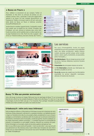 D O S S I E R
Bussy TV fête son premier anniversaire
Votre ville bouge: la preuve en images! Retrouvez tous les reportages de Bussy TV sur le nouveau site
Internet de la ville et sur les comptes Facebook et Twitter de la ville! Bussy TV, c'est 1 à 2 JT par mois de
2 reportages et près de 1500 vues par JT en moyenne. Pour partager l'actualité buxangeorgienne,
n'hésitez pas à faire connaître ces outils à vos voisins et amis!
« Bussy en Fleurs »
Pour célébrer le lancement de ses comptes Twitter et
Facebook, la ville lance un concours de photos sur ses
réseaux sociaux. Pour y participer, il faut tout d’abord être
abonné à au moins l’un des comptes BussyOfficiel sur
Facebook et Twitter et envoyer avant le 20 juin votre plus
belle photo de Bussy en fleurs à l’adresse suivante:
bussyofficiel@gmail.com
Inutile d’avoir le meilleur appareil photo; l’originalité compte
tout autant que la qualité de vos clichés. N’oubliez pas
d’indiquer vos nom, prénom et adresse dans votre mail:
toutes les photos seront publiées dans un album spécial sur
la page Facebook de la ville. Parmi les lots à gagner: des
livres sur l’histoire de Bussy, des bons d’achat, des T-shirts…
Par souci d’homogénéité, toutes les pages
présentant les services municipaux sont organisées
selon une même architecture: (petite enfance,
scolaire, jeunesse, guichet unique, action sociale,
seniors, culture, sports, événements, vie associative,
police municipale…).
Vos interlocuteurs: l’élu en chargedu service, lechef
de service, l’adresse, téléphone, courriel et horaires
d’ouverture
Présentation des principales missions du service
Ce fil d’information présente aux internautes les
dernières actualités du service
En un clic propose des onglets avec les informations
essentielles du service: dispositifs municipaux,
adresses et horaires des structures
Les services
Urbabussy.fr: votre avis nous intéresse!
Outil privilégié de réflexion, d’information et d’échange à propos de l’urbanisme de notre
commune,leblogurbasussy.fraétélancéilyaquelquessemaines.Leshabitantspeuvent
yréagirsurl’évolutiondelavilleetsurlesprojetsurbainsactuellementencours,àtravers
sondagesoucommentaires.Au-delàdesoutilsmisenplaceparlacommune(commissions
d’urbanisme, commissionsextra-municipales, conseilsdequartier, réunionspubliquessur
les projets importants, bulletins municipaux…), il semblait important à la municipalité de
proposer à la population un outil adapté, moderne, interactif qui constitue une plate-
forme d’échanges sur les projets urbains et les préoccupations partagé par tous.
Merci à vous d’être le plus constructif possible – c’est le cas de le dire! – pour que cet outil
joue pleinement son rôle. Devenez acteur à part entière dans l’évolution de votre ville et
rendez-voussurwww.urbabussy.fr.Vouspouvez-voussuivrel'actualitédublogégalement
sur Twitter @UrbaBussy.fr
BUSSY MAG N° 154 - MAI 2013 I 15
 