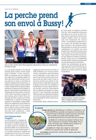 S P O R T
BUSSY MAG N° 154 - MAI 2013 I 21
SAUT À LA PERCHE
La perche prend
son envol à Bussy!
collège, juste après l’arrivée du sautoir en
2005. À l'époque, son 1er
concours culmine
à 1m60: « Les premiers sauts sont comme
tous les débutants, un peu crispés. On a
peur et c’est normal, confie Carole. On dé-
passe cette peur petit à petit, et puis on
prend des perches plus grandes et plus
grosses, et puis on saute de plus en plus loin
et de plus en plus haut avec l’habitude et
l’entraînement ». Carole a réalisé 3m51 l’an-
née dernière (record de Seine-et-Marne
dans sa catégorie), soit presque 2 m de plus
que son 1er
saut. Passionnée, elle décide
même de passer ses diplômes d’entraîneur
et de créer un groupe de perche, qui devrait
encore davantage se renforcer dans les an-
nées futures.
Collectivement, BSGA a décidé de partici-
per cette année au challenge du Perche
Elite Tour. Cette compétition emmène les
perchistes aux 4 coins de la France (Or-
léans, Rouen, Villeurbanne, Nevers), et les
meilleurs athlètes comme les meilleurs
clubs sont récompensés. Des concours
« élite » sont également programmés, ce
qui a permis aux perchistes buxangeor-
giens d’assister à des spectacles parfois
époustouflants et de faire des rencontres
sympathiques! Les résultats sont assez
probants pour une première, puisque le que
le club se hisse sur la 3e marche du podium.
Pour inaugurer l'arrivée d'un nouveau sau-
toir plus adapté aux ambitions buxangeor-
giennes, et pour ceux qui souhaiteraient
s'essayer, BSGA organisera prochainement
une journée découverte et d'initiation.
Horaires des entraînements de perche:
lundi, mercredi et vendredi 19h/20h30, sa-
medi 14h/17h et dans le cadre des entraî-
nements de la section sportive du collège
Claude-Monet.
Il y a une dizaine d’années, il n’y avait pas
d’activité perche à Bussy: l’ancien sautoir
venait de flamber. Il a fallu construire…
BSGA, en partenariat avec les scolaires et
avec l’appui de la municipalité, décide d’in-
vestir dans cette activité. L’achat d’un nou-
veau tapis par la mairie va permettre de
pratiquer régulièrement, et les premiers ré-
sultats arrivent, puisque les jeunes athlètes
trustent régulièrement les podiums dépar-
tementaux et régionaux dans les petites ca-
tégories. Après plusieurs participations au
championnat de France jeunes, le club dé-
croche même récemment un premier po-
dium national, grâce à Adrien Rota, vice-
champion de France en salle à Lyon (4m70).
Parallèlement, le nombre de pratiquants
augmente: d’une poignée, on passe rapide-
ment à une vingtaine puis une trentaine, les
athlètes pouvant tout à la fois pratiquer
dans le cadre du club ou celui des associa-
tions sportives des collèges. Ils sont désor-
mais près d’une cinquantaine à imiter
Sergueï Bubka ou Renaud Lavillenie.
Une technique facile
à acquérir
Les p’tits jeunes d’il y a quelques an-
nées ont grandi et figurent dans le top
10 français. Le meilleur exemple est
sans doute Carole Lim, entraîneur des
perchistes à BSGA, 4e
au championnat de
France juniors en salle l’année dernière, 7e
sur les bilans nationaux et qualifiée une
nouvelle fois pour les France (sa 5e
partici-
pation). Carole a commencé la perche au
À savoir
Chaque perche est identifiée par 2 chiffres: sa longueur et sa
dureté (430/59 par exemple correspond à une perche de
4m30 de long et 59 kg de charge maximum autorisée).
Plus la taille et la dureté sont grandes, plus le
perchiste doit être fort et arriver avec de la vitesse.
Le levier est la distance qui sépare l'embout de la
main supérieure au moment du décollage. Plus le
levier est grand, plus l'athlète devra soulever sa
perche pour l'emmener à la verticale.
Le butoir est l'objet dans lequel on vient poser
l'embout de la perche pour qu'elle ne glisse pas.
Les poteaux peuvent être reculés entre chaque saut selon
l'athlète de 0 à 80 cm.
Renaud Lavillenie, champion olympique
2012, a prodigué quelques conseils à
Adrien, un jeune perchiste buxangeorgien.
Avec un saut à 4m70, Adrien Rota (à gauche) a décroché la 2e
place aux championnats
de France en salle.
 