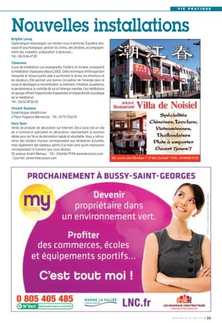 BUSSY MAG N° 154 - MAI 2013 I 23
V I E P R A T I Q U E
Brigitte Lecoq
Sophrologue-relaxologue, sur rendez-vous à domicile. Équilibre phy-
sique et psychologique, gestion du stress, des phobies, accompagne-
ment des maladies, préparation à épreuves…
Tél.: 0613464730
Vipassana
Cours de méditation. Les enseignants, Frédéric et Viviane, enseignent
la méditation Vipassana depuis 2002. Cette technique d'introspection
relaxante et ressourçante aide à surmonter le stress, les émotions et
les douleurs. Elle permet une bonne circulation de l’énergie dans le
corps et développe la concentration, la mémoire, l’intuition, la patience,
la persévérance, le contrôle de soi et l’énergie mentale. Ces méditations
en groupeoffrentl'opportunitéd'apprendreetd'approfondirla pratique
de la méditation.
Tél.: 0602385630
Vincent Kouhave
Gynécologue obstétricien
2 Place Fulgence-Bienvenüe - Tél.: 0175736291
Deco Soon
Vente de produits de décoration sur Internet. Deco Soon est un site
de e-commerce spécialisé en décoration, représentant la solution
idéale pour les férus de décoration rapide et abordable. Vous y retrou-
verez des stickers muraux correspondant aux tendances actuelles,
mais également des tableaux peints à la main ainsi qu’en impression
correspondant à l’univers que vous désirez.
55 avenue André-Malraux - Tél.: 0164667994 www.decosoon.com
- Courriel: olivier@decosoon.com
Nouvelles installations
 