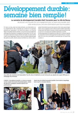 BUSSY MAG N° 154 - MAI 2013 I 7
E N I M A G E S
Avant cela, les enfants pouvaient profiter d’une séance maquillage
tout ce qu’il y a de plus naturel…
Aux côtés des membres de l’association Tzu Chi, élus et habitants se sont retrouvés aux abords de la gare RER pour le
nettoyage de printemps.
L’atelier « les gestes du jardin » a connu un grand
succès auprès des jeunes Buxangeorgiens, avides
de découvrir quelques conseils auprès d’un
professionnel.
Développement durable:
semaine bien remplie!
La semaine du développement durable était l’occasion pour la ville de Bussy
de prouver une nouvelle fois son engagement pour un avenir plus durable, avec,
cette année encore, une série d’animations pour tous les publics.
Fin mars a eu lieu, dans les écoles primaires, une intervention sur
la « biodiversité en ville » proposée par la mairie et un spectacle
présenté par l’association « Les Amis de la nature », sur fond de
flûtes et de petites histoires animées. Le 6 avril est venu le traditionnel
nettoyage de printemps en compagnie de l’association Tzu Chi, suivi
d’un après-midi festif à l’espace Charles-de-Gaulle. Un public familial
y était convié. Maquillage « nature » pour les enfants, apprentissage
des gestes du jardin, dessins autours du thème du « vélo en ville »:
autant d’animations que les plus jeunes (et les moins jeunes égale-
ment!) ont pu apprécier, tout en découvrant le métier d’apiculteur,
la fabrication des hôtels à insectes, le jardin expérimental de la ville,
ou encore le recyclage des bouteilles plastiques en textile.
Les Buxangeorgiens ont également pu découvrir le fameux Agenda
21, programme d’action développement durable de Bussy. Un après-
midi sur le ton de la convivialité, se terminant par un concert très
« nature »!
 