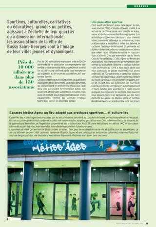 D O S S I E R
Plus de 130 associations regroupant près de 10000
adhérents: la vie associative buxangeorgienne ras-
semble près de la moitié de la population de la ville!
Un succès encore confirmé par la foule nombreuse
quisepressaitau18e
forumdesassociations,le7sep-
tembre dernier.
Ce succès repose sur plusieurs piliers: la qualité des
associationsetdespersonnels,salariésoubénévoles,
qui s’en occupent en premier lieu; mais aussi l’aide
de la ville, qui soutient fortement leur action, non
seulementàtraversdessubventionsannuelles,mais
aussi en mettant à leur disposition des salles et des
équipements, comme par exemple l’Espace
Metiss’Ages ouvert en décembre dernier.
Une population sportive
C’est avant tout le sport qui se taille la part du lion,
avec environ 7300 licenciés à travers la ville. À la
lecture de ce chiffre, on se rend compte de la jeu-
nesse et du dynamisme des Buxangeorgiens. Les
activités proposées vont des sports plus orientés
loisirs, comme la pétanque ou le bien-être, à des
pratiques plus « musclées », telles que la boxe, le
cyclisme, l’escalade ou le basket. La demande est
d’ailleurs tellement forte pour certaines associations
que celles-ci sont obligées de mettre en place des
listes d’attente. C’est par exemple le cas du Tennis
Club du Val-de-Bussy (TCVB). « Lors du forum des
associations, nous rencontrons de nombreuses per-
sonnes qui souhaitent s’inscrire », explique Adelilah
Hijdi, technicien au TCVB. « Mais il faut savoir que
nous avons peu de places restantes: nous avons
entre 650 et 700 adhérents et certaines sections
sont pleines, ou presque, avant même l’ouverture
du forum car nous avons un nombre de courts limi-
tés et ce n’est donc pas extensible. Les inscrits de
l’année précédente sont réinscrits automatiquement
et leurs familles sont prioritaires. Il reste ensuite
quelques places suivant les sections, mais souvent
nous devons inscrire les personnes sur des listes
d’attente. Les places se libèrent alors en fonction
des désistements. ». Ce phénomène n’est pas propre
Sportives, culturelles, caritatives
ou éducatives, grandes ou petites,
agissant à l’échelle de leur quartier
ou à dimension internationale,
les associations de la ville de
Bussy Saint-Georges sont à l’image
de leur ville: jeunes et dynamiques.
Près de
10 000
adhérents
dans plus
de 130
associations
BUSSY MAG N° 158 - OCTOBRE 2013 I 15
Espaces Metiss’Ages: un lieu adapté aux pratiques sportives… et culturelles
L’essentiel des activités sportives proposées par les associations se déroulent au complexe de tennis, aux gymnases Maurice-Herzog et
Michel-Jazy, ou en plein air. Mais certaines activités ont besoin de salles adaptées pour s’exprimer. C’est notamment le cas de la danse, de
la gymnastique d’entretien, de l’expression corporelle et des arts martiaux. Aussi, l’Espace Metiss’âges, installé sur 1100 m2 dans deux
bâtiments au coin des rues Jean-Monnet et Konrad-Adenauer, abrite-t-il plusieurs salles.
Le premier bâtiment (ancien Marché Plus) contient six salles: deux pour le conservatoire de la ville et quatre pour les associations. Le
second bâtiment (ancien Crédit Lyonnais), rassemble l’Espace Jeunes et une salle pour les associations culturelles, notamment pour les
cours de langue. Au total, une trentaine d’associations dispensent désormais leurs cours dans ces salles.
 
