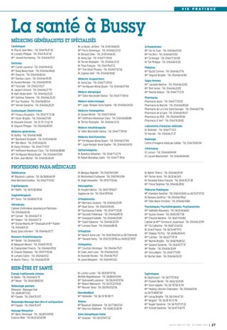 BUSSY MAG N° 158 - OCTOBRE 2013 I 27
V I E P R A T I Q U E
M. Le Bozec Jérôme - Tél. 0145146600
Mme
Porro Dominique - Tél. 0164663333
M. Renaud Gilles - Tél. 0145146600
M. Seing Sao - Tél. 0164772954
M. Ternon Rodolphe - Tél. 0164663333
M. Thao François - Tél. 0164766712
Mme
Tran Doan Phuong - Tél. 0164670256
M. Zaghlan Atef - Tél. 0164667682
Médecins Acupuncteurs
M. Seing Sao - Tél. 0164772954
Mme
Ho-Nguyen Mong-Quyen - Tél. 0164660784
Médecin allergologue
Mme
Taifor-Bencheikh Fatima - Tél. 0164775904
Médecin endocrinologue
Mme
Jugie- Rongier Anne-Sophie - Tél. 0164660450
Médecins Homéopathes
M. Gozlan Michel - Tél. 0160176964
Mme
Hoffmann-Raveloson Clara - Tél. 0164668888
M. Ternon Rodolphe - Tél. 0164663333
Médecin mésothérapeute
Dr Taïfor-Bencheikh Fatima - Tél. 0164775904
Médecins Nutritionnistes
Mme
Ho-Nguyen Mong-Quyen - Tél. 0164660784
Mme
Jugie-Rongier Anne-Sophie - Tél. 0164660450
Ophtalmologistes
M. Bokobza Sébastien - Tél. 0164772279
M. Rabah-Benabbas Salim - Tél. 0164774961
Cardiologues
M. Peyrot Jean-Marc - Tél. 0164764742
M. Lussato Philippe - Tél. 0164764742
Mme
Jeunet-Hurreesing - Tél. 0164669121
Dentistes
Mme
Carret Laurence - Tél. 0160944102
Mme
Dang Mong-Hoan - Tél. 0164660860
Mme
Dang-Vo - Tél. 0164668264
Mme
Daviaux Laure - Tél. 0164669595
M. Durand Romain - Tél. 0164669595
Mme
Fourcade - Tél. 0160210127
M. Jaubert Vincent - Tél. 0164662779
M. Naili Abderrahim - Tél. 0164662525
Mme
Solinhac Fabienne - Tél. 0164662525
Mme
Suy Youliana - Tél. 0164668264
Mme
Vernier Sandrine - Tél. 0164662525
Gynécologues Obstétriciens
Mme
Forascu Ruxandra - Tél. 0967177238
Mme
Hozer Brigitte - Tél. 0164660789
M. Kouvahé Vincent - Tél. 01 75 73 62 91
M. Séguret Philippe - Tél. 0164668559
Médecins généralistes
M. Apithy - Tél. 0164667488
Mme
Bachelard Elisabeth - Tél. 0145146600
Mme
Blin Marie - Tél. 0145146600
M. Dang Christian - Tél. 0164771057
Mme
Hoffmann-Raveloson Clara - Tél. 0164668888
Mme
Ho-Nguyen Mong-Quyen - Tél. 0164660784
M. Klein Jean-Michel - Tél. 0164660609
Orthodontistes
Mme
Ho Vo Tuan - Tél. 0164661000
Mme
Ho Bich - Tél. 0164661000
Mme
Si Kimget - Tél. 0164775008
M. Tuil Philippe - Tél. 0164661000
Pédiatres
Mme
Buzot Corinne - Tél. 0164662716
Mme
Seguret Brigitte - Tél. 0164664280
Sages-femmes
Mme
Jacobee Martine - Tél. 0164662283
Mme
Bret Annie - Tél. 0164662283
Mme
Nestile Aliénor - Tél. 0164771374
Pharmacies
Pharmacie Ancel - Tél. 0164772950
Pharmacie du Marché - Tél. 0164668569
Pharmacie de La Croix Saint-Georges - Tél. 0164661796
Pharmacie de la Gare - Tél. 0164669007
Pharmacie du RER - Tél. 0164669084
Pharmacie O Vert - Tél. 0164763082
Laboratoires d’analyses médicales
Dr Rostoker - Tél. 0164772121
Dr Harrabi - Tél. 0164662727
Radiologie
Centre d’imagerie médicale Galilée - Tél. 0164768094
Vétérinaires
Dr Leroux - Tél. 0164668484
Dr Lacaze-Masmonteil - Tél. 0164668484
MÉDECINS GÉNÉRALISTES ET SPÉCIALISÉS
La santé à Bussy
M. Menigoz Raphäel - Tél. 0160941284
M. Reichenbach Guillaume - Tél. 0160941284
M. Vogel Alexandre - Tél. 0951715546
Naturopathes
M. Huyghe Fabrice - Tél. 0607096617
Sagesse de Vie - Tél. 0614391566
Orthophonistes
Mme Bertrand Jocelyne - Tél. 0164662009
Melle
Buet Sylvia - Tél. 0160039285
Mme
Duchaussoy Estelle - Tél. 0164772428
Mme
Facundo Frédérique - Tél. 0164668935
Mme
Grangeard Isabelle - Tél. 0164662009
Mme
Oudin Fabienne - Tél. 0164662009
Mme
Lemaire Diane - Tél. 0164668935
Orthoptiste
Mme
Munch Anne-Lise - Tél. 0164766354 ou 0673611446
Mme
Taurand Fanny - Tél. 0160035996 ou 0683027897
Ostéopathes
Mme
Courtois Véronique - Tél. 0164667927
M. Coste Jean-Louis - Tél. 0164660143
M. Faverolle Nicolas - Tél. 0164667927
M. Lieuré Benjamin - Tél. 0160941363
Diététicienne
Mlle Baudouin Ludivine - Tél. 0638866659
Mme Bertrand Emeline - Tél. 0164770142
Ergothérapeute
Mme
Raffin - Tél. 0615583866
Graphothérapeute
Mme
Sirica - Tél. 0668607036
Infirmièr(e)s
Cabinet d’infirmières Ajzenberg et Pietrobon -
Tél. 0164664246
Mme
Corneil - Tél. 0164661731
Mme
Kieken - Tél. 0164661731
Mme
Dozias-Maerte, Mme
Dhaouadi et Mme
Publier -
Tél. 0164661133
Bussy Soins infirmers - Tél. 0164660577
Masseurs-Kinésithérapeutes
Mme
Barbé - Tél. 0164661012
M. Belgacem Mounir - Tél. 0164670535
M. Champrobert Francis - Tél. 0164660902
M. Chauvel Stéphane - Tél. 0951715546
M. Lemaire Cédric - Tél. 0164661012
M. Martin Thierry - Tél. 0164660939
M. Martin Thierry - Tél. 0164660939
Mme
Techer Anne - Tél. 0632662411
M. Teissedre-Dalou François - Tél. 0616303738
Mme
Trécul Delphine -Tél. 0164662892
Pédicures-Podologues
Mlle
Chardaire Sandrine - Tél. 0160431692 ou 0672270753
M. Dessaux Geoffroy - Tél. 0164667862
Mme
Olier Marie-Christine - Tél. 0164661484
Psychologues, Psychothérapeutes, Psychanalystes
Mme
Adélaïde Alexandra - Tél. 0625466661
Mme
Auzias Viviane - Tél. 0683087138
Mme
Choulze Marlène - Tél. 0667116480
Cabinet de Mmes
Ferreira et Jouannaud - Tél. 0164663399
Mme
Gil Catherine - Tél. 0687226252
M. Girard Franck - Tél. 0676487972
Mme
Hidalgo Thi-Thu - Tél. 0686284143
Mme
Lachkar - Tél. 0663779741
Mme
Mytnik Brigitte - Tél. 0682968552
Mme
Queyrel Sandrine - Tél. 0661107737
Mme
Rodier - Tél. 0164663069
Mme
Sirica Marie - Tél. 0164775159
M. Stecher Alain - Tél. 0164660420
PROFESSIONS PARA-MÉDICALES
BIEN-ÊTRE ET SANTÉ
Énergie traditionnelle chinoise
M. Baldin - Tél. 0164661279
Mme
Meyer - Tél. 0660588050
Réflexologie plantaire
Relaxasia - Massages thaï
Tél. 0684497345
Mme
Fayada - Tél. 0164763117
Relaxologie-Massage-bien-être et nutripuncture
Mme
Fayada - Tél. 0164763117
Massage-Relaxation
Mme
Barin Véronique - Tél.: 0628535992
Essence Reiki - Tél.0620426098
M. Luchez Lucien - Tél. 0610879706
Michèle Magnétiseuse - Tél. 0688600461
Mme
Quinzanelli Laurence - Tél.0624405156
Mme
Robert Mahnoosh - Tél. 0670220565
Mme
Rouvier Tania - Tél. 0609630206
Neurofeedback
Mme
Hollander - Tél. 06 74 90 89 71
Shiatsu
Mlle
Baudouin Stéphanie - Tél. 0677881254
Mme
Descroix Stéphane - Tél. 0680333678
Soins énergetiques-trame
Mme
Ananian - Tél. 0603941732
Sophrologues
M. Degrincourt - Tél. 0671757416
Mme
Foubert Berlet - Tél. 0662326169
Mme
Givre Isabelle - Tél. 06 78 58 31 59
Mme
Hedwig Lötscher Chamodon - Tél. 0164661016
ou 0675488784
Mme
Lecoq Brigitte - Tél. 0613464730
Mme
Mugard - Tél. 06 81 93 31 78
Mme
Nugier Sandrine - Tél. 0670070722
Mme
Schnell Sandrine - Tél.0647114279
 