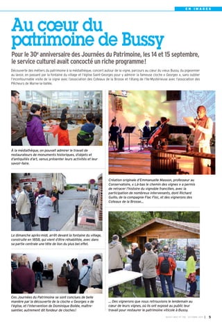 BUSSY MAG N° 158 - OCTOBRE 2013 I 5
E N I M A G E S
… Des vignerons que nous retrouvions le lendemain au
cœur de leurs vignes, où ils ont exposé au public leur
travail pour restaurer le patrimoine viticole à Bussy.
À la médiathèque, on pouvait admirer le travail de
restaurateurs de monuments historiques, d’objets et
d’antiquités d’art, venus présenter leurs activités et leur
savoir-faire.
Le dimanche après-midi, arrêt devant la fontaine du village,
construite en 1858, qui vient d’être réhabilitée, avec dans
sa partie centrale une tête de lion du plus bel effet.
Ces Journées du Patrimoine se sont conclues de belle
manière par la découverte de la cloche « Georges » de
l’église, et l’intervention de Dominique Bollée, maître-
saintier, autrement dit fondeur de cloches!
Création originale d’Emmanuelle Masson, professeur au
Conservatoire, « Là-bas le chemin des vignes » a permis
de retracer l’histoire du vignoble francilien, avec la
participation de nombreux intervenants, dont Richard
Guillo, de la compagnie Flac Floc, et des vignerons des
Coteaux de la Brosse…
Au cœur du
patrimoine de Bussy
Pour le 30e
anniversaire des Journées du Patrimoine, les 14 et 15 septembre,
le service culturel avait concocté un riche programme!
Découverte des métiers du patrimoine à la médiathèque, concert autour de la vigne, parcours au cœur du vieux Bussy, du pigeonnier
au lavoir, en passant par la fontaine du village et l’église Saint-Georges pour y admirer la fameuse cloche « Georges », sans oublier
l’incontournable visite de la vigne avec l’association des Coteaux de la Brosse et l’étang de l’Ile-Mystérieuse avec l’association des
Pêcheurs de Marne-la-Vallée.
 