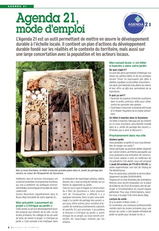 Agenda 21,
mode d'emploi
L’Agenda 21 est un outil permettant de mettre en œuvre le développement
durable à l’échelle locale. Il contient un plan d’actions du développement
durable fondé sur les réalités et le contexte du territoire, mais aussi sur
une large concertation avec la population et les acteurs locaux.
I BUSSY MAG N° 158 - OCTOBRE 20136
A G E N D A 2 1
Habitants, élus et services municipaux ont
construitensembleceprogrammed’actions,
qui vise à améliorer les politiques environ-
nementales,économiquesetsocialesdenotre
collectivité.
Suivez désormais régulièrement dans le
Bussy Mag l’actualité de notre Agenda 21…
Mon actualité: Lancement du
projet « L’Intrigue au jardin »
Cetteannée,leservicedéveloppementdura-
ble propose aux enfants de la ville, via les
écoles primaires, les collèges et les accueils
de loisir, de mener le projet: « L’Intrigue au
jardin ». Cela consiste à les impliquer dans
la réalisation de reportages (photos, vidéos,
dessins, etc.), tout au long de l’année, sur un
thème se rapportant au jardin.
Cela ne vous a pas échappé, la construction
du « Parc du Sycomore », futur poumon
vert de l’écoquartier, a débuté il y a
quelques semaines. Dans ce parc sera amé-
nagé « Le jardin du partage des savoirs »,
qui aura, entre autres, pour vocation d’ac-
cueillir de nombreux évènements culturels
et sportifs. En juin prochain, il accueillera
le festival « L’Intrigue au jardin », point
d’orgue de ce projet, où nous seront pré-
sentés les reportages réalisés par les
enfants.
Mon conseil écolo: « Un hôtel
à insectes » dans votre jardin
De quoi s’agit-il?
Cesontdesabrispermettantd’hébergernos
amies les petites bêtes et de les protéger
durant l’hiver. Ils regroupent des gîtes à
abeilles,àguêpes,àcoccinelles,àbourdons…
Cesabrissontdestinésàlesattirer,lesretenir,
et leur offrir un gîte leur permettant de se
reproduire.
À quoi ça sert?
• Favoriser les espèces d'insectes auxiliaires
dans le jardin, précieux alliés pour lutter
contre les parasites des plantes.
• Contribueràfavoriserlabiodiversitélocale
et à rétablir l'équilibre de la chaîne alimen-
taire
Un hôtel à insectes dans le Sycomore
Un hôtel à insectes, fabriqué par les enfants
en ce mois d’octobre, sera bientôt installé
dans le « Jardin du partage des savoirs ».
N’hésitez pas à venir le découvrir!
Prochainement dans ma ville
Ateliers jardin
Vouspossédezunjardinetvousvousdeman-
dez où ranger vos outils?
Venezparticiperauprochainatelierdispensé
parCarolaCardon,architectepaysagiste,qui
vous proposera une animation de construc-
tion d’une cabane à outil, en matériaux de
récupération! Cet atelier vous est proposé
le jeudi 24 octobre, de 17h30 à 19h30, au
jardin expérimental, non loin de l’étang de
l’Ile-Mystérieuse.
Pourensavoirplus,contactezleservicedéve-
loppement durable 0164444841.
Toujoursencemoisd’octobre,desanimations
festives vous seront proposées sur la place
delaMarne,les23et26octobre,afindepar-
ticiper à l’ornementation du nouvel espace
piétonnier. Pour plus d’informations, repor-
tez-vous à la page 9 de votre Bussy Mag.
Lecture de conte
Et si le jardin m’étais conté…?
En novembre, une conteuse professionnelle
viendra dans les écoles primaires pour une
lecture de conte: « Une balade immobile de
jardin en jardin pour écouter la Vie. »
Dès ce mois d'octobre, un hôtel à insectes prendra place dans le Jardin du partage des
savoirs, au coeur de l'écoquartier du Sycomore.
 