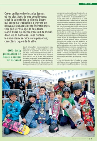 DOSSIER

Créer un lien entre les plus jeunes
et les plus âgés de nos concitoyens :
c’est la volonté de la ville de Bussy,
qui prend sa traduction à travers de
nouveaux espaces intergénérationnels
tels que le Pass’âge, la résidence
Marie-Curie ou encore l’accueil de loisirs
Jean-de-la-Fontaine. Sans oublier
les nombreux services à la personne,
caractéristiques de la ville.
40% de la
population de
Bussy a moins
de 30 ans !

La ville de Bussy Saint-Georges accueille une population jeune, puisque 40 % des habitants ont moins
de 30 ans et seulement 5 % environ plus de 60
ans. Pour autant, on sait qu’à l’horizon 2050 au
niveau national, près de 40 % de la population
française aura plus de 60 ans. Inéluctablement,
Bussy va connaître elle aussi un vieillissement de
sa population. Parallèlement, les liens familiaux ont
tendance à se distendre. Ce phénomène est dû à
plusieurs facteurs, comme l’augmentation du nom-

bre de divorces, les mobilités professionnelles, le
travail des femmes, les difficultés à se loger, mais
aussi à un effritement de la solidarité familiale.
De fait, le lien entre les générations est un point
fort et indispensable d’une société. Les jeunes ont
besoin d’apprendre, les adultes ont besoin de soutiens et de conseils pour mener à bien leur vie familiale et professionnelle, les retraités ont besoin de
transmettre leur expérience, de conserver une vie
sociale et souvent de rompre un isolement.
Sur la ville, de nombreuses structures sociales
apportent leur aide aux différentes générations:
les crèches et les garderies pour les plus petits, les
centres aérés et les activités périscolaires pour les
enfants, le service Jeunesse, le Point Information
Jeunesse ou la mission locale pour les jeunes, la
CAF, Pôle Emploi, et bien sûr le CCAS pour les
adultes, les maisons de retraites pour les seniors.
S’ajoutent à cela les nombreuses associations subventionnées, qui proposent des activités ou des
aides à ces diverses catégories de population. Pour
autant, il n’existait jusqu’à présent aucun lieu qui
permette de rassembler toutes ces générations
pour qu’elles se croisent, échangent et s’entraident.
La ville vient donc de créer le Pass’âge, un espace
spécifique qui recevra du public autour d’activités
intergénérationnelles. S’il existe déjà en France des

BUSSY MAG N° 160 - DÉCEMBRE 2013

I

15

 