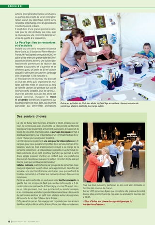 DOSSIER

actions intergénérationnelles ponctuelles,
ou parfois des projets de vie en intergénération, aucun lieu spécifique centré sur la
rencontre et l’échange entre les générations
n’existait jusqu’à présent.
Il s‘agit donc d’une grande première nationale pour la ville de Bussy qui reste, avec
ce nouveau lieu, une référence dans les services de qualité à la population.

Le Pass’âge : lieu de rencontres
et d’activités
Installé au sein de la nouvelle résidence
Marie-Curie, au 31 boulevard Pierre-MendèsFrance, le Pass’âge est un espace de 200 m2
qui se divise entre une grande salle de 113 m2,
accueillant divers ateliers, une cuisine professionnelle permettant de réaliser des
recettes d’aujourd’hui et d’autrefois et de
différents pays, un jardin de 50 m2 au sein
duquel se déroulent des ateliers jardinage
avec un potage « à la française ».
Le Pass’âge sera le nouveau lieu d’accueil
du Club des aînés, qui y organisera les multiples activités mises en place tout au long
de l’année (ateliers de peinture sur soie et
loisirs créatifs, scrabble, jeux de cartes…).
Outre les activités du Club des aînés, cet
espace convivial, inauguré le mardi
17 décembre bénéficiera également aux
Buxangeorgiens de tous âges, qui pourront
participer aux différentes animations

Outre les activités du Club des aînés, le Pass’âge accueillera chaque semaine de
nombreux ateliers destinés à un large public.

Des seniors choyés
La ville de Bussy Saint-Georges, à travers le CCAS, propose aux seniors de nombreuses aides et activités. Le Club présidé par Michelle
Marois participe également activement aux besoins d’évasion et de
loisirs de nos aînés. Parmi les aides, le portage des repas permet à
des Buxangeorgiens, sur présentation d’un certificat médical, de recevoir chaque jour un déjeuner équilibré.
Le CCAS propose également une aide pour la téléassistance en finançant, pour ceux qui désirent profiter de ce service, les frais d’installation, seuls les frais d’abonnement restant à la charge de la
personne concernée. La téléassistance consiste en un terminal installé à domicile et un petit émetteur portatif, qui permet à partir
d’une simple pression, d’entrer en contact avec une plateforme
d’écoute et d’assistance qui apporte aide et réconfort. Cette aide est
fournie quel que soit l’âge du demandeur.
L’atelier mémoire, qui fonctionne par groupe de dix personnes maximum, est également ouvert à tous, sans âge minimum. Deux fois par
semaine, une psychomotricienne vient aider ceux qui souffrent de
troubles mémoriels, à entraîner leur mémoire à travers des exercices
conviviaux,
Parmi les autres activités, on peut aussi noter les thés dansants, la
galette des rois, le repas de Noël qui a eu lieu cette année le 5 décembre dans une guinguette à Champigny pour les 70 ans et plus –
ou un colis gourmand pour ceux qui n’auront pu assister au repas,
et les nombreuses animations pendant la semaine bleue: découverte
du patrimoine alentour en petit train, ateliers autour des agrumes,
découverte du vin des Coteaux de la Brosse…
Enfin, deux fois par an, des voyages sont organisés pour nos anciens
de 65 ans et plus afin de visiter, à leur rythme, des villes européennes.

16

I BUSSY MAG N° 160 - DÉCEMBRE 2013

Pour que tous puissent y participer, les prix sont alors modulés en
fonction des revenus de chacun.
Sur les 1200 personnes âgées que compte la ville, presque la moitié
d’entre elles profitent ainsi de ces aides ou animations fournies par
le CCAS.
Plus d’infos sur /www.bussysaintgeorges.fr/
les-services/seniors

 