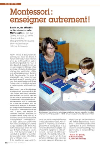 RENCONTRE

Montessori :
enseigner autrement !
En un an, les effectifs
de l’école maternelle
Montessori ont plus que
doublé. Au total, 32 élèves
bénéficient d’un
enseignement individualisé
et de l’apprentissage
précoce de l’anglais.

Installée à l’ouest de Bussy, non loin des
Violennes, la « Maison des Enfants de
Marne-la-Vallée » est une école maternelle
privée qui a été ouverte en septembre 2012. Un an plus tard, c’est l’heure du
bilan : d’excellents résultats et un joli succès auprès de parents séduits par cet apprentissage individualisé. Le plébiscite est
tel qu’une classe supplémentaire a été ouverte cette année pour recevoir 12 enfants,
de 2 à 3 ans. Accueillant l’an dernier 12
enfants de 2 à 4 ans, l’école a ainsi enregistré cette année 20 nouvelles inscriptions. Ravie de ce développement, Michèle
Philibert, directrice de l’école, voit ainsi
se réaliser un projet qui lui tenait très à
cœur.
Ayant renoncé à une carrière d’ingénieur
en bâtiment pour ouvrir cette école, Michèle Philibert s’est investie pleinement
dans ce mode d’éducation qui place l’enfant au centre de la pédagogie. Mais que
prône au juste la philosophie Montessori ?
Maria Montessori disait : « L’enfant n’est
pas un vase que l’on remplit, mais une
source que l’on laisse jaillir. » C’est en 1907
que cette première femme médecin d’Italie a ouvert la première Maison des enfants. Et depuis, cette méthode pas
comme les autres s’est développée partout dans le monde. Il s’agit avant tout de
favoriser la confiance en soi, l’autonomie,
tout en permettant à l’enfant d’évoluer à
son propre rythme, dans un environnement propice, accompagné par un éducateur qui s’adapte à lui et le stimule. Pour
maîtriser les concepts, l’enfant doit manipuler de façon concrète, avec ses cinq
sens, à l’aide d’un matériel adapté et de
vrais objets du quotidien. Au lieu d’attendre la correction, l’enfant est invité à repérer lui-même ses erreurs.
Et les résultats sont surprenants : les
20 I

BUSSY MAG N° 160 - DÉCEMBRE 2013

En choisissant eux-mêmes les activités parmi celles qui leur sont proposées, et grâce à
un encadrement individualisé, les enfants font preuve d’autonomie et de concentration.

élèves font preuve d’une concentration et
d’une autodiscipline incroyables. Par la répétition et l’expérience, ils assimilent le
programme de l’école publique, en plus
de l’anglais. En immersion complète avec
une assistante anglophone, les petits commencent à prononcer très tôt leurs premiers mots « This is a bird, a fish… ». L’objectif étant non pas d’en faire des élèves
parfaitement bilingues, mais des jeunes
qui seront rapidement à l’aise avec les

langues, quelle que soit la filière choisie.
Cette méthode d’apprentissage vous intéresse ? Les inscriptions seront ouvertes
à partir du mois de janvier. Informations
par courriel : contact@ecole-bilingue-montessori.fr et sur le site : ecole-bilinguemontessori.fr
Maison des Enfants
de Marne-la-Vallée,
16, sente des carrières

 