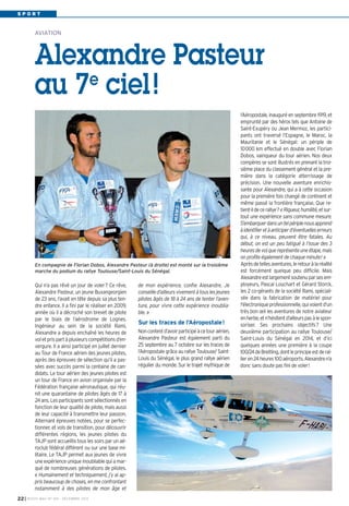SPORT

AVIATION

Alexandre Pasteur
e
au 7 ciel !

En compagnie de Florian Dobos, Alexandre Pasteur (à droite) est monté sur la troisième
marche du podium du rallye Toulouse/Saint-Louis du Sénégal.

Qui n’a pas rêvé un jour de voler? Ce rêve,
Alexandre Pasteur, un jeune Buxangeorgien
de 23 ans, l’avait en tête depuis sa plus tendre enfance. Il a fini par le réaliser en 2009,
année où il a décroché son brevet de pilote
par le biais de l’aérodrome de Lognes.
Ingénieur au sein de la société Rami,
Alexandre a depuis enchaîné les heures de
vol et pris part à plusieurs compétitions d’envergure. Il a ainsi participé en juillet dernier
au Tour de France aérien des jeunes pilotes,
après des épreuves de sélection qu’il a passées avec succès parmi la centaine de candidats. Le tour aérien des jeunes pilotes est
un tour de France en avion organisée par la
Fédération française aéronautique, qui réunit une quarantaine de pilotes âgés de 17 à
24 ans. Les participants sont sélectionnés en
fonction de leur qualité de pilote, mais aussi
de leur capacité à transmettre leur passion.
Alternant épreuves notées, pour se perfectionner, et vols de transition, pour découvrir
différentes régions, les jeunes pilotes du
TAJP sont accueillis tous les soirs par un aéroclub fédéral différent ou sur une base militaire. Le TAJP permet aux jeunes de vivre
une expérience unique inoubliable qui a marqué de nombreuses générations de pilotes.
« Humainement et techniquement, j’y ai appris beaucoup de choses, en me confrontant
notamment à des pilotes de mon âge et
22 I

BUSSY MAG N° 160 - DÉCEMBRE 2013

de mon expérience, confie Alexandre. Je
conseille d’ailleurs vivement à tous les jeunes
pilotes âgés de 18 à 24 ans de tenter l’aventure, pour vivre cette expérience inoubliable. »

Sur les traces de l’Aéropostale!
Non content d’avoir participé à ce tour aérien,
Alexandre Pasteur est également parti du
25 septembre au 7 octobre sur les traces de
l’Aéropostale grâce au rallye Toulouse/ SaintLouis du Sénégal, le plus grand rallye aérien
régulier du monde. Sur le trajet mythique de

l’Aéropostale, inauguré en septembre 1919, et
emprunté par des héros tels que Antoine de
Saint-Exupéry ou Jean Mermoz, les participants ont traversé l’Espagne, le Maroc, la
Mauritanie et le Sénégal: un périple de
10000 km effectué en double avec Florian
Dobos, vainqueur du tour aérien. Nos deux
compères se sont illustrés en prenant la troisième place du classement général et la première dans la catégorie atterrissage de
précision. Une nouvelle aventure enrichissante pour Alexandre, qui a à cette occasion
pour la première fois changé de continent et
même passé la frontière française. Que retient-il de ce rallye? « Rigueur, humilité, et surtout une expérience sans commune mesure.
S’embarquer dans un tel périple nous apprend
à identifier et à anticiper d’éventuelles erreurs
qui, à ce niveau, peuvent être fatales. Au
début, on est un peu fatigué à l’issue des 3
heures de vol que représente une étape, mais
on profite également de chaque minute! »
Après de telles aventures, le retour à la réalité
est forcément quelque peu difficile. Mais
Alexandre est largement soutenu par ses employeurs, Pascal Louchart et Gérard Storck,
les 2 co-gérants de la société Rami, spécialisée dans la fabrication de matériel pour
l'électronique professionnelle, qui voient d’un
très bon œil les aventures de notre aviateur
en herbe, et n’hésitent d’ailleurs pas à le sponsoriser. Ses prochains objectifs? Une
deuxième participation au rallye Toulouse/
Saint-Louis du Sénégal en 2014, et d’ici
quelques années une première à la coupe
100/24 de Breitling, dont le principe est de rallier en 24 heures 100 aéroports. Alexandre n’a
donc sans doute pas fini de voler!

 