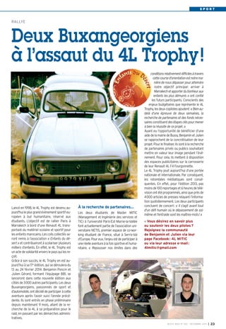 SPORT

RALLYE

Deux Buxangeorgiens
à l’assaut du 4L Trophy !

Lancé en 1998, le 4L Trophy est devenu aujourd'hui le plus grand évènement sportif européen à but humanitaire, réservé aux
étudiants. L’objectif est de rallier Paris à
Marrakech à bord d'une Renault 4L transportant du matériel scolaire et sportif pour
les enfants marocains. Les colis collectés seront remis à l’association « Enfants du désert » et contribueront à scolariser plusieurs
milliers d’enfants. En effet, le 4L Trophy est
un acte de solidarité envers le pays qui les reçoit.
Grâce à son succès, le 4L Trophy en est aujourd’hui à sa 17e édition, qui se déroulera du
13 au 24 février 2014. Benjamin Poncin et
Julien Gérard, formant l’équipage 881, se
lanceront dans cette nouvelle édition aux
côtés de 3000 autres participants. Les deux
Buxangeorgiens, passionnés de sport et
d’automobile, ont décidé de participer à cette
aventure après l’avoir suivi l’année précédente. Ils sont entrés en phase préliminaire
depuis maintenant 9 mois, allant de la recherche de la 4L à sa préparation pour le
raid, en passant par les démarches administratives.

À la recherche de partenaires…
Les deux étudiants de Master MITIC
(Management et Ingénierie des services et
TIC) à l’université Paris-Est Marne-la-Vallée
font actuellement partie de l’association universitaire NETIS, premier espace de co-working étudiant de France, situé à Serris-Val
d’Europe. Pour eux, l’enjeu est de participer à
une réelle aventure à la fois sportive et humanitaire. « Repousser nos limites dans des

conditions relativement difficiles à travers
cette course d’orientation est notre manière de nous dépasser pour atteindre
notre objectif principal: arriver à
Marrakech et apporter du bonheur aux
enfants les plus démunis » ont confié
les futurs participants. Conscients des
enjeux budgétaires que représente le 4L
Trophy, les deux copilotes ajoutent: « Bien audelà d’une épreuve de deux semaines, la
recherche de partenaires et des fonds nécessaires constituent des étapes clés pour mener
à bien la réussite de ce projet. »
Ayant eu l’opportunité de bénéficier d’une
aide de la mairie de Bussy, Benjamin et Julien
se rapprochent de la concrétisation de leur
projet. Pour le finaliser, ils sont à la recherche
de partenaires privés ou publics souhaitant
mettre en valeur leur image pendant l’événement. Pour cela, ils mettent à disposition
des espaces publicitaires sur la carrosserie
de leur Renault 4L F4 Fourgonnette.
Le 4L Trophy jouit aujourd’hui d’une portée
nationale et internationale. Par conséquent,
les retombées médiatiques sont conséquentes. En effet, pour l’édition 2013, pas
moins de 100 reportages et 6 heures de télévision ont été programmés, ainsi que près de
4000 articles de presses relayant l’information quotidiennement. Les deux participants
concluent de concert: « Il s'agit avant tout
d'un défi humain où le dépassement de soimême et l'entraide sont les maîtres-mots! »
Vous désirez en savoir plus
ou soutenir les deux pilotes ?
Rejoignez la communauté
de Benjamin et Julien via leur
page Facebook : 4L MITIC
ou via leur adresse e-mail :
4lmitic@gmail.com

BUSSY MAG N° 160 - DÉCEMBRE 2013

I

23

 