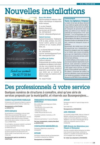 V I E P R AT I Q U E

Nouvelles installations
Bussy Mini Market
Épicerie exotique et indienne + réparations informatique et téléphones
toutes marques.
5, rue des Chalands
Horaires d’ouverture:
tous les jours de 10h à 22h
Tél.: 0973655047
Courriel: srikarandavid@gmail.com
Cabinet Harmony
Hypnose Ericksonienne - Traitements:
Arrêt du tabac, phobies, choc émotionnel violent, gestion du poids,
confiance en soi, troubles alimentaires, etc.
6, rue Konrad-Adenauer (4e étage)
Tél.: 0953145129
Courriel: harmony@hypnose77.com
Site: www.hypnose77.com
La coiffure par Audrey
Coiffure à domicile.
Professionnelle de la coiffure, Audrey
Goetgheluck se déplace à votre domicile pour vous proposer des prestations de qualité. Écoute, conseils et
diagnostics personnalisés, laissezvous tenter par un moment de
détente à l’aide d’un matériel confortable et adapté.

Communiqué

Taxis: la vigilance s’impose!
La mairie et les taxis de Bussy tiennent
à vous mettre en garde contre les démarchages illicites et récurrents de sociétés
de transports de personnes dans nos
boîtes aux lettres et sur Internet. Ces
publicités de transporteurs (VTC, taxis
parisiens…) ne correspondent pas à la
règlementation taxi de la préfecture de
Seine-et-Marne. Par ailleurs, ils ne peuvent
répondre à toutes vos demandes de transport, comme les transports locaux et
médicaux.
Récemment, des rendez-vous n’ont pas
été assurés par ces « transporteurs »,
laissant les voyageurs avec leurs bagages
sur le trottoir sans recours de plainte,
parce que non répertoriés en Seine-etMarne et non connus des services contrôlant les taxis de Bussy.
La mairie de Bussy a mis en place un service de taxis dûment répertoriés en préfecture, seuls autorisés à prendre en
charge les clients de Bussy. N’hésitez pas
à faire appel à leurs services, et prenez
garde à toute publicité mensongère…
Par ailleurs, concernant les ventes à la
porte de calendriers, seuls sont autorisés
à en vendre les pompiers, la Poste et les
éboueurs du SIETREM. À bon entendeur…

Tél.: 0642770384

Des professionnels à votre service
Quelques numéros de structures à connaître, ainsi qu’une série de
services proposés par la municipalité, et réservés aux Buxangeorgiens…
CAISSE D’ALLOCATIONS FAMILIALES
Permanences au 97, boulevard du Segrais à Lognes du
lundi au vendredi de 8h30 à 11h30 sur rendez-vous
Renseignements au 0164724686
ou 0810257710.

PETITE ENFANCE
Des permanences et consultations du Service Santé
Petite Enfance (anciennement PMI) vous sont
proposées au Relais Assistante Maternelle (11, rue de la
Pyramide) par Mmes Brault ou Droual, infirmières
puéricultrices et/ou le docteur Le Calvez (sur rendezvous au 0169674452).
En cas d'urgence, vous pouvez contacter le secrétariat
du Service Santé Petite Enfance à Noisiel
au 0169674451 ou 52.
Consultation de planification par le Docteur Marinier,
du lundi au jeudi de 9h à 12h30 et de 14h à 17h
(fermé au public le mardi après-midi), avec ou sans
rendez-vous.
Renseignements auprès du secrétariat au
0169673168.

PERMANENCE PSYCHOLOGIQUE
MUNICIPALE
Mme Juliette Binot, psychologue pour enfants,
vous reçoit les:
• mercredi de 9h à 13h et de 14h à 18h,
• jeudi de 16h30 à 18h,
• vendredi de 13 h à 18h30,
• samedi (1fois par mois) de 9h à 13h.
Consultations gratuites et anonymes, sur RV
uniquement.
Adresse de la permanence: 11, rue de la Pyramide.
Pour tous renseignements, contactez Mme Binot
au 0684514242.

CONCILIATION IMMOBILIÈRE-ASL
Permanence téléphonique uniquement au
0164666879

NOTAIRE
Permanence notariale réservée aux Buxangeorgiens
Consultations uniquement par téléphone

AVOCAT
Permanence en mairie le 1er jeudi de chaque mois de
16h à 18h.
Sans rendez-vous.
Renseignements au 0164662424.

AIDE JURIDIQUE
Un consultant juridique AVIMEJ (Aide aux Victimes et
Médiation Judiciaire) assure une permanence et
propose une information générale sur vos droits et
obligations. Il vous reçoit le mercredi après-midi sur
rendez-vous uniquement auprès du CCAS au
0164666192.

EGEE (Entente des Générations pour
l’Emploi et l’Entreprise)
Vous avez un projet de reprise d’entreprise, de création
d’une structure de type artisanal, commercial ou
industriel? Le conseiller de l’association EGEE peut
vous accompagner dans votre approche.
Sur rendez-vous uniquement au 0164666816.

Renseignements au 0164666816.
BUSSY MAG N° 160 - DÉCEMBRE 2013

I

25

 