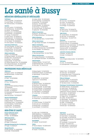 V I E P R AT I Q U E

La santé à Bussy
MÉDECINS GÉNÉRALISTES ET SPÉCIALISÉS
Cardiologues
M. Peyrot Jean-Marc - Tél. 0164764742
M. Lussato Philippe - Tél. 0164764742
Mme Jeunet-Hurreesing - Tél. 0164669121
Dentistes
Mme Carret Laurence - Tél. 0160944102
Mme Dang Mong-Hoan - Tél. 0164660860
Mme Dang-Vo - Tél. 0164668264
Mme Daviaux Laure - Tél. 0164669595
M. Durand Romain - Tél. 0164669595
Mme Fourcade - Tél. 0160210127
M. Jaubert Vincent - Tél. 0164662779
M. Naili Abderrahim - Tél. 0164662525
Mme Solinhac Fabienne - Tél. 0164662525
Mme Suy Youliana - Tél. 0164668264
Mme Vernier Sandrine - Tél. 0164662525
Gynécologues Obstétriciens
Mme Forascu Ruxandra - Tél. 0967177238
Mme Hozer Brigitte - Tél. 0164660789
M. Kouvahé Vincent - Tél. 01 75 73 62 91
M. Séguret Philippe - Tél. 0164668559
Médecins généralistes
M. Apithy - Tél. 0164667488
Mme Bachelard Elisabeth - Tél. 0145146600
Mme Bellec Claire - Tél. 06 10 60 26 43
Mme Blin Marie - Tél. 0145146600
M. Dang Christian - Tél. 0164771057
Mme Hoffmann-Raveloson Clara - Tél. 0164668888
Mme Ho-Nguyen Mong-Quyen - Tél. 0164660784
M. Klein Jean-Michel - Tél. 0164660609

M. Le Bozec Jérôme - Tél. 0145146600
Mme Porro Dominique - Tél. 0164663333
M. Renaud Gilles - Tél. 0145146600
M. Seing Sao - Tél. 0164772954
M. Ternon Rodolphe - Tél. 0164663333
M. Thao François - Tél. 0164766712
Mme Tran Doan Phuong - Tél. 0164670256
M. Zaghlan Atef - Tél. 0164667682
Médecins Acupuncteurs
M. Seing Sao - Tél. 0164772954
Mme Ho-Nguyen Mong-Quyen - Tél. 0164660784
Médecin allergologue
Mme Taifor-Bencheikh Fatima - Tél. 0164775904
Médecin endocrinologue
Mme Jugie- Rongier Anne-Sophie - Tél. 0164660450
Médecins Homéopathes
M. Gozlan Michel - Tél. 0160176964
Mme Hoffmann-Raveloson Clara - Tél. 0164668888
M. Ternon Rodolphe - Tél. 0164663333
Médecin mésothérapeute
Dr Taïfor-Bencheikh Fatima - Tél. 0164775904
Médecins Nutritionnistes
Mme Ho-Nguyen Mong-Quyen - Tél. 0164660784
Mme Jugie-Rongier Anne-Sophie - Tél. 0164660450

Orthodontistes
Mme Ho Vo Tuan - Tél. 0164661000
Mme Ho Bich - Tél. 0164661000
Mme Si Kimget - Tél. 0164775008
M. Tuil Philippe - Tél. 0164661000
Pédiatres
Mme Buzot Corinne - Tél. 0164662716
Mme Seguret Brigitte - Tél. 0164664280
Sages-femmes
Mme Jacobee Martine - Tél. 0164662283
Mme Bret Annie - Tél. 0164662283
Mme Nestile Aliénor - Tél. 0164771374
Pharmacies
Pharmacie Ancel - Tél. 0164772950
Pharmacie du Marché - Tél. 0164668569
Pharmacie de La Croix Saint-Georges - Tél. 0164661796
Pharmacie de la Gare - Tél. 0164669007
Pharmacie du RER - Tél. 0164669084
Pharmacie O Vert - Tél. 0164763082
Laboratoires d’analyses médicales
Dr Rostoker - Tél. 0164772121
Dr Harrabi - Tél. 0164662727
Radiologie
Centre d’imagerie médicale Galilée - Tél. 0164768094

Ophtalmologistes
M. Bokobza Sébastien - Tél. 0164772279
M. Rabah-Benabbas Salim - Tél. 0164774961
M. Vitrice Sebe - Tél : 01 60 35 12 30

Vétérinaires
Dr Leroux - Tél. 0164668484
Dr Lacaze-Masmonteil - Tél. 0164668484

Diététicienne
Mlle Baudouin Ludivine - Tél. 0638866659
Mme Bertrand Emeline - Tél. 0164770142

M. Menigoz Raphäel - Tél. 0160941284
M. Reichenbach Guillaume - Tél. 0160941284
M. Vogel Alexandre - Tél. 0951715546

Ergothérapeute
Mme Raffin - Tél. 0615583866

Naturopathes
M. Huyghe Fabrice - Tél. 0607096617
Sagesse de Vie - Tél. 0614391566

M. Martin Thierry - Tél. 0164660939
Mme Techer Anne - Tél. 0632662411
M. Teissedre-Dalou François - Tél. 0616303738
Mme Trécul Delphine -Tél. 0164662892

PROFESSIONS PARA-MÉDICALES

Graphothérapeute
Mme Sirica - Tél. 0668607036
Infirmièr(e)s
Cabinet d’infirmières Ajzenberg et Pietrobon Tél. 0164664246
Mme Corneil - Tél. 0164661731
Mme Kieken - Tél. 0164661731
Mme Dozias-Maerte, Mme Dhaouadi et Mme Publier Tél. 0164661133
Bussy Soins infirmers - Tél. 0164660577
Masseurs-Kinésithérapeutes
Mme Barbé - Tél. 0164661012
M. Belgacem Mounir - Tél. 0164670535
M. Champrobert Francis - Tél. 0164660902
M. Chauvel Stéphane - Tél. 0951715546
M. Lemaire Cédric - Tél. 0164661012
M. Martin Thierry - Tél. 0164660939

Orthophonistes
Mme Bertrand Jocelyne - Tél. 0164662009
Melle Buet Sylvia - Tél. 0160039285
Mme Duchaussoy Estelle - Tél. 0164772428
Mme Facundo Frédérique - Tél. 0164668935
Mme Grangeard Isabelle - Tél. 0164662009
Mme Oudin Fabienne - Tél. 0164662009
Mme Lemaire Diane - Tél. 0164668935
Orthoptiste
Mme Munch Anne-Lise - Tél. 0164766354 ou 0673611446
Mme Taurand Fanny - Tél. 0160035996 ou 0683027897
Ostéopathes
Mme Courtois Véronique - Tél. 0164667927
M. Coste Jean-Louis - Tél. 0164660143
M. Faverolle Nicolas - Tél. 0164667927
M. Lieuré Benjamin - Tél. 0160941363

Pédicures-Podologues
Mlle Chardaire Sandrine - Tél. 0672270753
M. Dessaux Geoffroy - Tél. 0164667862
Mme Olier Marie-Christine - Tél. 0164661484
Psychologues, Psychothérapeutes, Psychanalystes
Mme Adélaïde Alexandra - Tél. 0625466661
Mme Auzias Viviane - Tél. 0683087138
Mme Choulze Marlène - Tél. 0667116480
Cabinet de Mmes Ferreira et Jouannaud - Tél. 0164663399
Mme Gil Catherine - Tél. 0687226252
M. Girard Franck - Tél. 0676487972
Mme Hidalgo Thi-Thu - Tél. 0686284143
Mme Lachkar - Tél. 0663779741
Mme Mytnik Brigitte - Tél. 0682968552
Mme Queyrel Sandrine - Tél. 0661107737
Mme Rodier - Tél. 0164663069
Mme Sirica Marie - Tél. 0164775159
M. Stecher Alain - Tél. 0164660420

BIEN-ÊTRE ET SANTÉ
Énergie traditionnelle chinoise
M. Baldin - Tél. 0164661279
Mme Meyer - Tél. 0660588050
Réflexologie plantaire
Relaxasia - Massages thaï
Tél. 0684497345
Mme Fayada - Tél. 0164763117

M. Luchez Lucien - Tél. 0610879706
Michèle Magnétiseuse - Tél. 0688600461
Mme Quinzanelli Laurence - Tél.0624405156
Mme Robert Mahnoosh - Tél. 0670220565
Mme Rouvier Tania - Tél. 0609630206
Neurofeedback
Mme Hollander - Tél. 06 74 90 89 71

Relaxologie-Massage-bien-être et nutripuncture
Mme Fayada - Tél. 0164763117

Shiatsu
Mme Descroix Stéphane - Tél. 0680333678

Massage-Relaxation
Mme Barin Véronique - Tél.: 0628535992
Essence Reiki - Tél.0620426098

Sophrologues
M. Degrincourt - Tél. 0671757416
Mme Foubert Berlet - Tél. 0662326169
Mme Givre Isabelle - Tél. 06 78 58 31 59
Mme Hedwig Lötscher Chamodon - Tél. 0164661016
ou 0675488784
Mme Lecoq Brigitte - Tél. 0613464730
Mme Mugard - Tél. 06 81 93 31 78
Mme Nugier Sandrine - Tél. 0670070722
Mme Schnell Sandrine - Tél.0647114279

Soins énergetiques-trame
Mme Ananian - Tél. 0603941732

BUSSY MAG N° 160 - DÉCEMBRE 2013

I

27

 