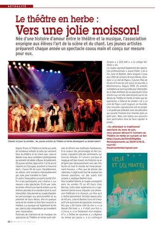 I BUSSY MAG N° 163 - MARS 201412
A C T U A L I T É
més et offrent une multitude d’ambiances.
À la couleur des personnages et des cos-
tumes, s’ajoutent celle des sentiments, sur
fond de mélodie. Si l’univers onirique et
magique est bien investi, les histoires ne se
dirigent pas nécessairement vers des fins
faciles où tout le monde est miraculeuse-
ment heureux. « Plus que de donner des
réponses, il s’agit avant tout de soulever les
bonnes questions, sur des sujets très
actuels », explique Bastien Guio.
Pour la petite histoire, le couple a enregistré
dans les années 70 un 45 tours chez
Barclay. Cette belle expérience lui a rapi-
dement donné envie d’ajouter une dimen-
sion théâtrale à la chanson, un rêve qu’il
a réalisé pleinement. Artistes depuis près
de 40 ans, Julie et Bastien Guio ont à leur
actif une quinzaine de spectacles musicaux
tels que « De l’autre côté du mur », « La
Bande Décimée », « Il était une fois »,
« Circus », « Le Testament d'un imagina-
tif », « Drôles de vacances », « L’Agence
du temps qui passe », « Le colimaçon
Depuis 19 ans, le Théâtre en herbe accueille
de nombreux enfants et ados qui viennent
faire du théâtre et du chant avec Julie et
BastienGuio,deuxcomédiensprofessionnels
quianimentcetatelieràBussy.Actuellement,
25 jeunes artistes, âgés entre 7 et 16 ans et
répartis en 2 groupes, assistent à 1 heure et
demi, 1 heure 45 de cours. Parallèlement,
les élèves sont encadrés individuellement
par Julie, pour travailler le chant.
En outre, l’association a la particularité d'of-
frir à ses participants une création « sur
mesure » des spectacles. Écrits par Julie,
les textes offrent une liberté entière sur les
thèmes abordés et la manière dont ils sont
interprétés. Cela permet au couple d’ajuster
les personnages aux personnalités et au
potentiel de leurs élèves, afin en quelque
sorte de les révéler et d’en faire ressortir le
meilleur. La musique est également écrite
par Julie ou des compositeurs qui travaillent
avec l’association.
Ponctués de chansons et de musique, les
spectacles du Théâtre en herbe sont ryth-
borgne », « SOS télé », « Le collège fan-
tôme », etc.
Le couple coproduit également des specta-
cles professionnels « Jeune Public » de la
Cie Julie et Bastien, dans lesquels il joue
aux côtés de certains de leurs élèves. Ainsi,
dans « Le ciné de Papa », 2 jeunes filles de
10 ans et 11 ans les ont suivis en tournée, à
Montmorency. Depuis 1999, 25 enfants
comédiens se sont succédé pour interpréter
les 6 rôles d'enfants de ces spectacles. Onze
d'entre eux ont été sélectionnés parmi les
élèves du Théâtre en herbe. À noter que les
spectacles « Célia et les pirates » et « Le
ciné de Papa » sont toujours en tournée.
Une nouvelle coproduction est en projet.
« Un jardin pas ordinaire »est une jolie pièce
qui raconte l’histoire d’un chantier dans un
petit parc. Mais une statue aux pouvoirs
bien particuliers rêve de faire capoter le
projet…
En attendant le traditionnel
spectacle du mois de juin,
vous pouvez découvrir l’univers du
Théâtre en herbe en suivant ce lien
http://youtu.be/t0nlER6gNbw
Renseignements au 0681121613,
courriel:
theatreenherbe@gmail.com
Le théâtre en herbe :
Vers une jolie moisson!Née d’une histoire d’amour entre le théâtre et la musique, l’association
enseigne aux élèves l’art de la scène et du chant. Les jeunes artistes
préparent chaque année un spectacle cousu main et conçu sur mesure
pour eux.
Chanter et jouer la comédie… les jeunes artistes du Théâtre en herbe développent un double talent !
BUSSY Mag 163_Mag 07/03/14 15:15 Page12
 