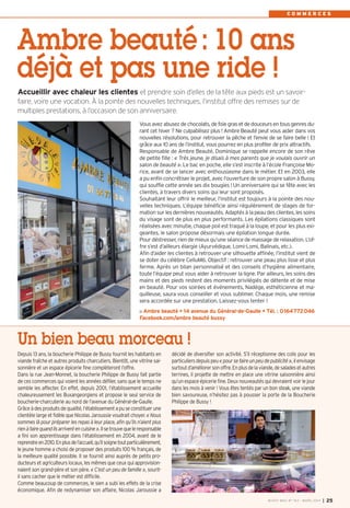 Vous avez abusez de chocolats, de foie gras et de douceurs en tous genres du-
rant cet hiver ? Ne culpabilisez plus ! Ambre Beauté peut vous aider dans vos
nouvelles résolutions, pour retrouver la pêche et l’envie de se faire belle ! Et
grâce aux 10 ans de l’institut, vous pourrez en plus profiter de prix attractifs.
Responsable de Ambre Beauté, Dominique se rappelle encore de son rêve
de petite fille : « Très jeune, je disais à mes parents que je voulais ouvrir un
salon de beauté ». Le bac en poche, elle s’est inscrite à l’école Françoise Mo-
rice, avant de se lancer avec enthousiasme dans le métier. Et en 2003, elle
a pu enfin concrétiser le projet, avec l’ouverture de son propre salon à Bussy,
qui souffle cette année ses dix bougies ! Un anniversaire qui se fête avec les
clientes, à travers divers soins qui leur sont proposés.
Souhaitant leur offrir le meilleur, l’institut est toujours à la pointe des nou-
velles techniques. L’équipe bénéficie ainsi régulièrement de stages de for-
mation sur les dernières nouveautés. Adaptés à la peau des clientes, les soins
du visage sont de plus en plus performants. Les épilations classiques sont
réalisées avec minutie, chaque poil est traqué à la loupe, et pour les plus exi-
geantes, le salon propose désormais une épilation longue durée.
Pour déstresser, rien de mieux qu’une séance de massage de relaxation. L’of-
fre s’est d’ailleurs élargie (Ayurvédique, Lomi-Lomi, Balinais, etc.).
Afin d’aider les clientes à retrouver une silhouette affinée, l’institut vient de
se doter du célèbre CelluM6. Objectif : retrouver une peau plus lisse et plus
ferme. Après un bilan personnalisé et des conseils d’hygiène alimentaire,
toute l’équipe peut vous aider à retrouver la ligne. Par ailleurs, les soins des
mains et des pieds restent des moments privilégiés de détente et de mise
en beauté. Pour vos soirées et événements, Nadége, esthéticienne et ma-
quilleuse, saura vous conseiller et vous sublimer. Chaque mois, une remise
sera accordée sur une prestation. Laissez-vous tenter !
Ambre beauté • 14 avenue du Général-de-Gaulle • Tél. : 0164772046
Facebook.com/ambre beauté bussy
Ambre beauté: 10 ans
déjà et pas une ride !
C O M M E R C E S
Accueillir avec chaleur les clientes et prendre soin d’elles de la tête aux pieds est un savoir-
faire, voire une vocation. À la pointe des nouvelles techniques, l’institut offre des remises sur de
multiples prestations, à l’occasion de son anniversaire.
Un bien beau morceau !
Depuis 13 ans, la boucherie Philippe de Bussy fournit les habitants en
viande fraîche et autres produits charcutiers. Bientôt, une vitrine sai-
sonnière et un espace épicerie fine complèteront l’offre.
Dans la rue Jean-Monnet, la boucherie Philippe de Bussy fait partie
de ces commerces qui voient les années défiler, sans que le temps ne
semble les affecter. En effet, depuis 2001, l’établissement accueille
chaleureusement les Buxangeorgiens et propose le seul service de
boucherie-charcuterie au nord de l’avenue du Général-de-Gaulle.
Grâceàdesproduitsdequalité,l’établissementapuseconstituerune
clientèle large et fidèle que Nicolas Jaroussie voudrait choyer. « Nous
sommes là pour préparer les repas à leur place, afin qu’ils n’aient plus
rienàfairequandilsarriventencuisine».Ilsetrouvequeleresponsable
a fini son apprentissage dans l’établissement en 2004, avant de le
reprendreen2010.Enplusdel’accueil,qu’ilsoignetoutparticulièrement,
le jeune homme a choisi de proposer des produits 100 % français, de
la meilleure qualité possible. Il se fournit ainsi auprès de petits pro-
ducteurs et agriculteurs locaux, les mêmes que ceux qui approvision-
naient son grand-père et son père. « C’est un peu de famille », sourit-
il sans cacher que le métier est difficile.
Comme beaucoup de commerces, le sien a subi les effets de la crise
économique. Afin de redynamiser son affaire, Nicolas Jaroussie a
décidé de diversifier son activité. S’il réceptionne des colis pour les
particuliersdepuispeu«poursefaireunpeudepublicité»,ilenvisage
surtoutd’améliorersonoffre.Enplusdelaviande,desaladesetautres
terrines, il projette de mettre en place une vitrine saisonnière ainsi
qu’un espace épicerie fine. Deux nouveautés qui devraient voir le jour
dans les mois à venir ! Vous êtes tentés par un bon steak, une viande
bien savoureuse, n’hésitez pas à pousser la porte de la Boucherie
Philippe de Bussy !
BUSSY MAG N° 163 - MARS 2014 I 25
BUSSY Mag 163_Mag 07/03/14 15:16 Page25
 