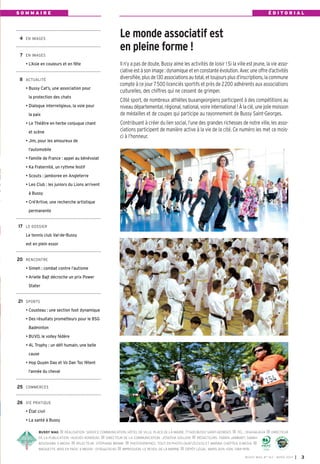 BUSSY MAG RÉALISATION: SERVICE COMMUNICATION, HÔTEL DE VILLE, PLACE DE LA MAIRIE, 77600 BUSSY SAINT-GEORGES TÉL.: 0164662424 DIRECTEUR
DE LA PUBLICATION: HUGUES RONDEAU DIRECTEUR DE LA COMMUNICATION: JOSEPHA GOUJON RÉDACTEURS: FABIEN JAMBART, SABAH
BOUSHABA, E-MEDIA RELECTEUR: STÉPHANE BRAME PHOTOGRAPHES: TOUT EN PHOTO 0687252300 ET MARINA CHEPTEA, E-MEDIA
MAQUETTE, MISE EN PAGE: E-MEDI@ - 0155620040 IMPRESSION: LE REVEIL DE LA MARNE DÉPÔT LÉGAL: MARS 2014. ISSN: 1284-1978.
Le monde associatif est
en pleine forme !
4 EN IMAGES
7 EN IMAGES
• L’Asie en couleurs et en fête
8 ACTUALITÉ
• Bussy Cat’s, une association pour
la protection des chats
• Dialogue interreligieux, la voie pour
la paix
• Le Théâtre en herbe conjugue chant
et scène
• Jim, pour les amoureux de
l’automobile
• Famille de France : appel au bénévolat
• Ka Fraternité, un rythme festif
• Scouts : jamboree en Angleterre
• Leo Club : les juniors du Lions arrivent
à Bussy
• Cré’Artive, une recherche artistique
permanente
17 LE DOSSIER
Le tennis club Val-de-Bussy
est en plein essor
20 RENCONTRE
• Simeh : combat contre l’autisme
• Arielle Bajt décroche un prix Power
Stater
21 SPORTS
• Cousteau : une section foot dynamique
• Des résultats prometteurs pour le BSG
Badminton
• BUVO, le volley fédère
• 4L Trophy : un défi humain, une belle
cause
• Hop Quyen Dao et Vo Dan Toc fêtent
l’année du cheval
25 COMMERCES
26 VIE PRATIQUE
• État civil
• La santé à Bussy
Il n’y a pas de doute, Bussy aime les activités de loisir ! Si la ville est jeune, la vie asso-
ciative est à son image : dynamique et en constante évolution. Avec une offre d’activités
diversifiée, plus de 130 associations au total, et toujours plus d’inscriptions, la commune
compte à ce jour 7500 licenciés sportifs et près de 2200 adhérents aux associations
culturelles, des chiffres qui ne cessent de grimper.
Côté sport, de nombreux athlètes buxangeorgiens participent à des compétitions au
niveau départemental, régional, national, voire international ! À la clé, une jolie moisson
de médailles et de coupes qui participe au rayonnement de Bussy Saint-Georges.
Contribuant à créer du lien social, l’une des grandes richesses de notre ville, les asso-
ciations participent de manière active à la vie de la cité. Ce numéro les met ce mois-
ci à l’honneur.
S O M M A I R E É D I T O R I A L
BUSSY MAG N° 163 - MARS 2014 I 3
BUSSY Mag 163_Mag 07/03/14 15:14 Page3
 
