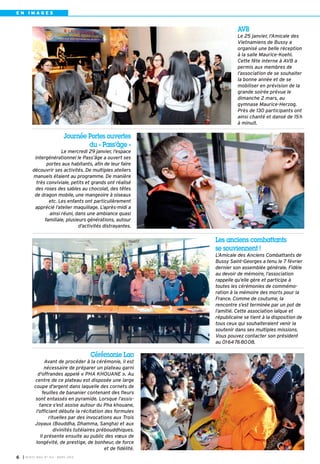 I BUSSY MAG N° 163 - MARS 20146
E N I M A G E S
Journée Portes ouvertes
du « Pass’âge »
Le mercredi 29 janvier, l’espace
intergénérationnel le Pass’âge a ouvert ses
portes aux habitants, afin de leur faire
découvrir ses activités. De multiples ateliers
manuels étaient au programme. De manière
très conviviale, petits et grands ont réalisé
des roses des sables au chocolat, des têtes
de dragon mobile, une mangeoire à oiseaux
etc. Les enfants ont particulièrement
apprécié l’atelier maquillage. L’après-midi a
ainsi réuni, dans une ambiance quasi
familiale, plusieurs générations, autour
d’activités distrayantes.
Cérémonie Lao
Avant de procéder à la cérémonie, il est
nécessaire de préparer un plateau garni
d'offrandes appelé « PHA KHOUANE ». Au
centre de ce plateau est disposée une large
coupe d'argent dans laquelle des cornets de
feuilles de bananier contenant des fleurs
sont entassés en pyramide. Lorsque l’assis-
tance s’est assise autour du Pha khouane,
l’officiant débute la récitation des formules
rituelles par des invocations aux Trois
Joyaux (Bouddha, Dhamma, Sangha) et aux
divinités tutélaires prébouddhiques.
Il présente ensuite au public des vœux de
longévité, de prestige, de bonheur, de force
et de fidélité.
Les anciens combattants
se souviennent !
L’Amicale des Anciens Combattants de
Bussy Saint-Georges a tenu le 7 février
dernier son assemblée générale. Fidèle
au devoir de mémoire, l’association
rappelle qu’elle gère et participe à
toutes les cérémonies de commémo-
ration à la mémoire des morts pour la
France. Comme de coutume, la
rencontre s’est terminée par un pot de
l’amitié. Cette association laïque et
républicaine se tient à la disposition de
tous ceux qui souhaiteraient venir la
soutenir dans ses multiples missions.
Vous pouvez contacter son président
au 0164768008.
AVB
Le 25 janvier, l’Amicale des
Vietnamiens de Bussy a
organisé une belle réception
à la salle Maurice-Koehl.
Cette fête interne à AVB a
permis aux membres de
l’association de se souhaiter
la bonne année et de se
mobiliser en prévision de la
grande soirée prévue le
dimanche 2 mars, au
gymnase Maurice-Herzog.
Près de 130 participants ont
ainsi chanté et dansé de 15h
à minuit.
BUSSY Mag 163_Mag 07/03/14 15:15 Page6
 