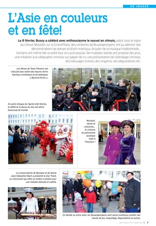 BUSSY MAG N° 163 - MARS 2014 I 7
E N I M A G E S
Les élèves de Team Phoenix ont
exécuté avec talent des figures d’arts
martiaux artistiques et acrobatiques
« Musical Forms ».
Le conservatoire de Musique et de Danse
Jean-Sébastien-Bach a présenté le Dan Tranh,
un instrument qui offre un timbre cristallin pour
une mélodie délicate et subtile.
En point d’orgue de l’après-midi festive,
le défilé et la danse du lion ont attiré
beaucoup de monde.
Musique,
danse et
costumes…
la richesse
du patrimoine
asiatique
était à
l’honneur !
L’Asie en couleurs
et en fête!
Le 8 février, Bussy a célébré avec enthousiasme le nouvel an chinois, placé sous le signe
du cheval. Massées sur la Grand’Place, des centaines de Buxangeorgiens ont pu admirer des
démonstrations de danses et d’arts martiaux, écouter de la musique traditionnelle…
Certains ont même fait un petit tour en cyclo-pousse. De multiples stands ont proposé des jeux,
une initiation à la calligraphie chinoise sur papier de riz, une présentation de l’astrologie chinoise,
des tatouages chinois, des origamis, des dégustations etc.
En famille ou entre amis, les Buxangeorgiens sont venus nombreux profiter des
stands de jeu, maquillage, dégustations et autres.
BUSSY Mag 163_Mag 07/03/14 15:15 Page7
 