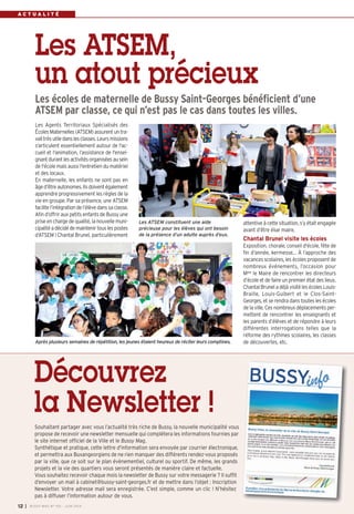 A C T U A L I T É
Les ATSEM,
un atout précieux
Les écoles de maternelle de Bussy Saint-Georges bénéficient d’une
ATSEM par classe, ce qui n’est pas le cas dans toutes les villes.
attentive à cette situation, s’y était engagée
avant d’être élue maire.
Chantal Brunel visite les écoles
Exposition, chorale, conseil d'école, fête de
fin d'année, kermesse… À l’approche des
vacances scolaires, les écoles proposent de
nombreux événements, l’occasion pour
Mme
le Maire de rencontrer les directeurs
d’école et de faire un premier état des lieux.
Chantal Brunel a déjà visité les écoles Louis-
Braille, Louis-Guibert et le Clos-Saint-
Georges, et se rendra dans toutes les écoles
de la ville. Ces nombreux déplacements per-
mettent de rencontrer les enseignants et
les parents d’élèves et de répondre à leurs
différentes interrogations telles que la
réforme des rythmes scolaires, les classes
de découvertes, etc.
Les Agents Territoriaux Spécialisés des
Écoles Maternelles (ATSEM) assurent un tra-
vailtrèsutiledanslesclasses.Leursmissions
s'articulent essentiellement autour de l'ac-
cueil et l'animation, l’assistance de l'ensei-
gnantdurantlesactivitésorganiséesau sein
de l'école mais aussi l'entretien du matériel
et des locaux.
En maternelle, les enfants ne sont pas en
âged’êtreautonomes.Ilsdoiventégalement
apprendre progressivement les règles de la
vie en groupe. Par sa présence, une ATSEM
facilite l’intégration de l’élève dans sa classe.
Afin d’offrir aux petits enfants de Bussy une
prise en charge de qualité, la nouvelle muni-
cipalitéadécidédemaintenirtouslespostes
d’ATSEM ! Chantal Brunel, particulièrement
I BUSSY MAG N° 165 - JUIN 201412
Après plusieurs semaines de répétition, les jeunes étaient heureux de réciter leurs comptines.
Les ATSEM constituent une aide
précieuse pour les élèves qui ont besoin
de la présence d’un adulte auprès d’eux.
Souhaitant partager avec vous l’actualité très riche de Bussy, la nouvelle municipalité vous
propose de recevoir une newsletter mensuelle qui complétera les informations fournies par
le site internet officiel de la Ville et le Bussy Mag.
Synthétique et pratique, cette lettre d'information sera envoyée par courrier électronique,
et permettra aux Buxangeorgiens de ne rien manquer des différents rendez-vous proposés
par la ville, que ce soit sur le plan évènementiel, culturel ou sportif. De même, les grands
projets et la vie des quartiers vous seront présentés de manière claire et factuelle.
Vous souhaitez recevoir chaque mois la newsletter de Bussy sur votre messagerie ? Il suffit
d’envoyer un mail à cabinet@bussy-saint-georges.fr et de mettre dans l’objet : Inscription
Newsletter. Votre adresse mail sera enregistrée. C’est simple, comme un clic  ! N’hésitez
pas à diffuser l’information autour de vous.
Découvrez
la Newsletter !
 