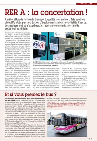 A C T U A L I T É
RER A : la concertation !
Amélioration de l’offre de transport, qualité de service… Tels sont les
objectifs visés par la création d’équipements à Marne-la-Vallée Chessy.
Les usagers ont pu s’exprimer, à travers une concertation lancée
du 26 mai au 15 juin.
nation de Marne-la-Vallée – Chessy (soit
2 trains en 10 minutes) contre 6 actuel-
lement. Les infrastructures ferroviaires
actuelles ne permettant pas d’accueillir
plus de trains, il est prévu de créer 8 posi-
tions de garage, un second trottoir de
manœuvre pour faciliter le retournement
des trains et renforcer l’alimentation élec-
trique pour faire face à l’augmentation
de la fréquence des trains. Approuvé par
le Conseil du STIF en juin 2012, le Schéma
Directeur du RER A se donne pour objectif
l’amélioration de l’offre de transport et
de la qualité de service au profit des voya-
geurs.
La RATP, la SNCF et RFF mettent en œuvre
ce Schéma Directeur, sous l’autorité du
STIF. Ce projet est financé par la Région
Île-de-France et l’État.
Après une enquête publique en 2015, les
travaux démarreront en 2016, pour une
mise en service complète en 2022.
Avec plus d’un million de voyageurs par
jour, la ligne A du RER est la plus fréquen-
tée d’Europe. Elle constitue aussi l’épine
dorsale des transports franciliens.
L’augmentation du trafic dégrade la régu-
larité de la ligne, une situation insuppor-
table qui nécessite un programme d’actions
efficace, notamment avec une création
d’équipements à Marne-la-Vallée – Chessy.
Afin d’associer les usagers au projet, ces
derniers ont été invités à s’exprimer. Une
réunion a été organisée le 2 juin à Bussy
et le 11 juin à Chessy. Un bilan sera rédigé
à l’issue de la concertation et guidera la
décision du maître d’ouvrage quant à la
suite à donner à ce chantier.
La réalisation des aménagements permet-
tra d’augmenter le nombre de départs vers
Paris depuis Marne-la-Vallée – Chessy.
Concrètement, en heure de pointe du
matin, ce sont 18 trains qui circuleront par
heure (soit 3 en 10 minutes) contre 12
actuellement (soit 2 en 10 minutes).
En heure de pointe du soir, certaines mis-
sions actuellement terminus à Noisy-le-
Grand seront prolongées jusqu’à Marne-
la-Vallée – Chessy.
Ce seront donc 18 trains par heure qui
desserviront Torcy, contre 12 actuelle-
ment. Parmi ces trains, 12 seront à desti-
Plus écologique et plus économique, le bus est un moyen de trans-
port à privilégier. Pensez à prendre la ligne 46  ! La nouvelle ligne
de bus numérotée 46 est en service depuis le 6 janvier dernier. Cette
ligne inter-secteurs relie Torcy à Val-d’Europe RER en desservant,
sur son itinéraire, les villes de Collégien, Bussy Saint-Georges (via la
Zone d’activités Leonard-de-Vinci, la gare RER et l’écoquartier du
Sycomore), Jossigny et le Centre Hospitalier de Marne-la-Vallée. Elle
circule en semaine de 6h10 à 20h30 dans le sens Bussy RER vers
Val-d’Europe, et de 6h13 à 21h58 dans le sens Bussy RER vers Torcy.
La fréquence de la ligne correspond au passage d’un bus toutes les
20 minutes en heure de pointe et d’un bus toutes les 40 minutes en
heure creuse. La ligne 46 circule également le samedi de 6h13 à
21h53 dans le sens Bussy RER vers Val-d’Europe et de 6h10 à 20h10
dans le sens Bussy RER vers Torcy.
Par ailleurs, le réseau Pep’s a renforcé depuis le mois de janvier ses
horairessurlaligne44,quirelielagareRERdeBussyauparcd’activités
Gustave-Eiffel. Dorénavant, un bus quitte la gare RER toutes les 15
minutesauxheuresdepointe,etsixcoursesquotidiennesontétéajou-
tées.DeBussyRERàl’arrêtLaHaye,unedessertebusestainsiassurée
de5h58à14h12(arrêtLaHayeen10minutesdepuislagare),avec un
bus toutes les 15 minutes de 6h27 à 9h27. De l’arrêt Poste ZI vers
Bussy RER, le Syndicat des transports met en place une desserte bus
de13h31à20h07,avecunbustoutesles15minutesde16h08à19h03.
Plus d’infos sur www.bussysaintgeorges.fr/mobilite/
nouvelle-ligne-46-reliant-torcy-a-val-deurpope-et-si-
nous-prenions-le-bus
Et si vous preniez le bus ?
Le RER A bénéficiera, entre autres, d’un renforcement de ses performances, d’une
augmentation du nombre d’arrêts, d’une meilleure gestion des situations perturbées et
d’une rénovation des espaces voyageurs.
BUSSY MAG N° 165 - JUIN 2014 I 13
 