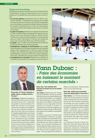 D O S S I E R
Financer la vie de la commune
Parallèlement aux grands ensembles que sont le fonctionnement et
l’investissement, l’analyse du budget permet de voir les actions
menées par la municipalité dans ses principaux secteurs d’interven-
tion :
• Les services généraux (administration, état civil, fêtes et céré-
monies, cimetières…), représentent la plus grosse part du budget
de fonctionnement de la commune, avec 18,3 M€, principalement
pourlarémunérationdupersonnelmunicipalmaisaussiendotation
de la section investissement pour 2,3 M€. Les investissements
concernent aussi bien l’informatique que des travaux au cimetière
ou à la mairie.
• Le sport et la jeunessebénéficientd’unbudgetdefonctionnement
de 7,1 M€. Ce budget intègre principalement les dépenses pour les
salles de sport et les gymnases (1,5 M€), les centres de loisirs
(5,3M€)oulescoloniesdevacances(230K€).Lesinvestissements
prévus se montent, cette année, à 2,7 M€ avec, par exemple, des
travaux dans les gymnases (Michel-Jazy et Maurice-Herzog).
• La famille reçoit un budget de fonctionnement de 6,9 M€ dont
6,7 M€ sont consacrés aux crèches et garderies.
• L’aménagement, l’urbanisme et l’environnement ont un budget
defonctionnementde6,7M€répartiprincipalemententrelapropreté
urbaine (1 M€), l’éclairage public (1,5 M€), les services communs
(1,2 M€), la voirie (755 K€) et les espaces verts (2,2 M€). Les 2,9 M€
d’investissement concernent en premier lieu la voirie et l’aménage-
ment urbain, notamment avec le groupe scolaire n° 10 Genitoy Sud.
• L’enseignement et la formation intègrent les frais généraux et
les salaires des personnels hors enseignants pour les écoles, la
Yann Dubosc :
« Faire des économies
en baissant le montant
de certains marchés »
Bussy Mag : Mme Brunel a présenté ce
budget comme un budget provisoire.
Pourquoi ?
Yann Dubosc :Légalement,lebudgetpri-
mitif devait être voté au 30 avril. Or, nous
sommes arrivés le 5 avril : il n’était donc
pas possible en 24 jours d’analyser l’en-
semble des contrats ni de les baisser
commenouslesouhaitons.Cebudgetpri-
mitif est donc largement tributaire du
passé. De ce fait, il sera suivi à l’automne
d’unbudgetsupplémentaire,quel’onpeut
qualifier de « rectificatif », et qui prendra
en compte ces éléments. Une équipe
d’élus, composée de Ludovic Boutillier,
Jacques Canal et Yvette Richard, travaille
deconcertaveclesservicespourremettre
à plat tous les dossiers budgétaires et
financiers de Bussy, afin de préparer ce
futurbudgetquinouspermettrad’amorcer
un véritable changement de cap pour
notre commune.
Bussy mag : Vous souhaitez donc
intervenir en premier lieu sur les marchés
existants ?
Yann Dubosc : Effectivement. Pourl’instant,
nous avons identifié 5 marchés qui venaient
d’êtrelancésetquenousavonsdéclaréssans
suite. Nous allons travailler sur la résiliation
de7autresmarchéspourungainde500K€.
Nous allons aussi réfléchir à l’ajournement
(résiliation) ou à la négociation (sortie de
marché) sur 16 marchés. À l’instant T et
notammentdanslecadredubudgetquisera
présenté,nouspouvonsagirsur28marchés,
pourlesquelsnoussouhaitonsuneévaluation
à la baisse.
Par ailleurs, nous avons 27 marchés à bons
decommande.Sur17d’entreeux,nousallons
baisserlesplafondsdeconsommation. Nous
négocierons des avenants à la baisse avec
les entreprises pour pouvoir justifier cette
baisse. Tous ces marchés représentent un
montantglobalde11M€surlequelnouspou-
vonsagir.Toutcelasefera,biensûr,sansque
soit remise en cause la qualité du service
public : il n’est pas question de remettre en
défaut ce qui fonctionne… Mais nous allons
revoir ce qui ne fonctionne pas.
Bussy Mag : Quelles autres économies
voyez-vous déjà possibles à court terme ?
Yann Dubosc  : Du côté des économies à
réaliser, nous avons analysé qu’une optimi-
sation de l’organisation de service permet-
trait de faire des économies importantes.
Par exemple, nous avons constaté la mise
sur le terrain d’un certain nombre d’agents
qui étaient en doublon par rapport à certains
contrats, notamment sur la propreté
urbaine : ainsi certains agents de la mairie
interviennent sur des prestations identiques
à celles de contrats avec Veolia d’un mon-
tant de 811 K€. Nous allons donc regarder
cela de près pour éviter ce type de pro-
blèmes.
Il ne s’agit pas de faire de la rigueur l’em-
blême de la ville, mais d’ériger comme des
valeurs d’exemplarité reconnues par tous
(partenaires, prestataires, contribuables,
administrés), la sincérité, la transparence et
l’efficacité du service public buxangeorgien.
I BUSSY MAG N° 165 - JUIN 201416
 