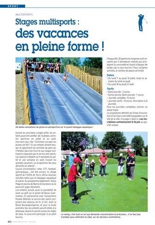 S P O R T
Durant les prochains congés d’été, les en-
fants pourront profiter de multiples activi-
tés sportives en juillet et en août.
Inscrivez-vous vite  ! Comment occuper les
jeunes cet été ? Si vos enfants aiment bou-
ger et apprécient les activités de plein air,
n’hésitez pas à les inscrire aux stages mul-
tisports organisés par le service des sports.
Les séances s’étalent sur 4 semaines en juil-
let et une semaine en août. Durant les
grandes vacances, un programme des plus
attractifs les attend !
Course d’orientation, roller, VTT, football,
gymnastique… Cet été encore, le village
sportif de l’UCPA de Torcy offrira diverses
activités telles que le toboggan aquatique
et autres. Au programme également : Noisy
Plage et piscine de Marne-et-Gondoire où ils
pourront nager librement.
Les enfants auront aussi la possibilité de
jouer au golf sur le green de Bussy Guer-
mantes. En partenariat avec l’association
Double Détente, le service des sports pro-
posera des séances de tir à l’arc. Avec la
Boule Buxangeorgienne, et pour la toute
première fois, les enfants seront initiés à la
pétanque. Quand ils auront acquis les règles
de base, ils pourront participer à un petit
tournoi.
MULTISPORTS
Stages multisports :
des vacances
en pleine forme !
Chaqueété,30gaminsenmoyennesonten-
cadrés par 5 animateurs motivés qui privi-
légient la convivialité et l’esprit d’équipe. Ne
tardez pas à vous inscrire  ! Pour certaines
activités, le nombre de places est limité.
Dates
• Du lundi 7 au jeudi 31 juillet, toute la se-
maine du lundi au jeudi.
• Du lundi 18 au jeudi 21 août.
Tarifs
• Demi-journée : 5 euros.
• Sortie piscine, Demi-journée : 7 euros.
• Journée complète : 10 euros
• Journée sortie : 14 euros. (Inscription à la
journée).
Pour les journées complètes, prévoir un
pique-nique.
Le programme définitif, les fiches d’inscrip-
tion et les flyers sont téléchargeables sur le
site de la ville, à la page « Sport ». Les ins-
criptions commenceront le 16 juin, au gui-
chet unique.
De belles sensations de glisse en perspective sur le grand toboggan aquatique !
Le swing, c’est tout un art qui demande concentration et précision… il ne faut pas
trembler pour atteindre la cible, sur les derniers centimètres.
I BUSSY MAG N° 165 - JUIN 201422
 