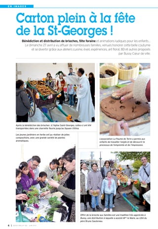 E N I M A G E S
Les jeunes jardiniers en herbe ont pu réaliser de jolies
compositions, avec une grande variété de plantes
aromatiques.
Offrir de la brioche aux familles est une tradition très appréciée à
Bussy, une distribution à laquelle a assisté Mme le Maire, au côté du
père Bruno Sautereau.
Carton plein à la fête
de la St-Georges !
Bénédiction et distribution de brioches, fête foraine et animations ludiques pour les enfants…
Le dimanche 27 avril a vu affluer de nombreuses familles, venues honorer cette belle coutume
et se divertir grâce aux ateliers cuisine, éveil, expériences, art floral, BD et autres proposés
par Bussy Cœur de ville.
L’association La Paume de Terre a permis aux
enfants de travailler l’argile et de découvrir le
processus de l’empreinte et de l’impression.
Après la bénédiction des brioches à l’église Saint-Georges, celles-ci ont été
transportées dans une charrette fleurie jusqu’au Square Vitlina.
I BUSSY MAG N° 165 - JUIN 20146
 