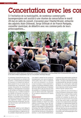 A C T U A L I T É
En préambule, Chantal Brunel a tenu à rap-
peler son attachement au commerce de
proximité. « J’ai été membre de la Chambre
de Commerce et d’Industrie de Seine-et-
Marne pendant 10 ans et connais donc la
problématique des commerçants, a-t-elle
souligné. Ma position de vice-présidente
déléguée au Développement économique
au sein de Marne-et-Gondoire est d’ailleurs
un atout pour vous. Je veillerai à préserver
vos intérêts et à favoriser vos actions.  »
Présent lors de cette réunion, Dominique
Mocquax, vice-président de la Chambre de
Commerce et d’Industrie de Seine-et-Marne,
s’est également engagé à soutenir les
actions futures des commerçants. Tour d’ho-
rizon des principaux sujets abordés lors de
cette réunion.
Signalétique
Serge Sithisak, adjoint au maire délégué à
l’Urbanisme et aux Travaux a annoncé que
la municipalité établira un règlement de voi-
rie, préalable indispensable pour parvenir
à son objectif : signaler tous les commerces
buxangeorgiens, ainsi que les établisse-
ments publics dans la ville. Ce règlement
de voirie sera présenté à un prochain
conseil municipal  et visera notamment à
maintenir une politique esthétique urbaine,
définir des règles précises pour la réalisation
des travaux dans la ville, les heures de sortie
des poubelles ou l’installation de terrasses
pour les cafés et restaurants, règlementer
les occupations temporaires de l’espace
public…
Stationnement
C’est LE sujet qui préoccupe le plus les com-
merçants de la ville ! « Un problème extrê-
mement complexe sur lequel nous allons
réfléchir en priorité pour trouver des solu-
tions pérennes », a indiqué Alain Chilewski,
adjoint au maire délégué au Développement
économique. Pour attirer et fidéliser la clien-
tèle, il convient que celle-ci puisse stationner
à proximité des commerces. « No parking no
business ! » a ainsi résumé Chantal Brunel.
L’expérience de la piétonnisation partielle de
la place de la Marne est d’ores et déjà aban-
donnée : cet espace a été totalement rendu
au stationnement des véhicules, à la grande
satisfaction des commerçants. Autre piste
de réflexion, la mise en place de stationne-
ment en épis dans certains secteurs, qui per-
mettrait d’ajouter quelques places.
Quant au système de zone verte et bleue, il
a, pour de nombreux commerçants, montré
ses limites. Dans un premier temps, la police
municipale est invitée à renforcer les
contrôles et à verbaliser les voitures ven-
touses que l’on trouve encore trop souvent
sur les zones vertes (matin ou après-midi)
ou bleue (2h de stationnement autorisées).
Le passage à un stationnement payant est
également envisagé, avec une franchise
d’une heure, pour favoriser la rotation des
véhicules. Dans tous les cas, aucune décision
sur ce sujet d’importance ne sera prise sans
concertation avec les Buxangeorgiens et les
commerçants.
Concertation avec les com
À l’invitation de la municipalité, de nombreux commerçants
buxangeorgiens ont assisté à une réunion de concertation le mardi
20 mai en salle du conseil. L’occasion pour Chantal Brunel, entourée
des adjoints Alain Chilewski, Serge Sithisak et de Franck Panigada,
conseiller municipal, de débattre avec nos commerçants de leurs
préoccupations…
Chantal Brunel a affiché devant les commerçants sa volonté de redynamiser le tissu économique local, en partenariat étroit avec la
CCI de Seine-et-Marne représentée ici par son vice-président, Dominique Mocquax.
I BUSSY MAG N° 165 - JUIN 20148
 