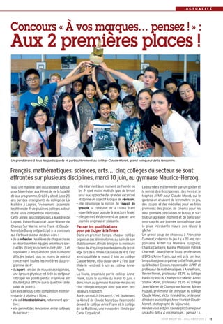 A C T U A L I T É
Voilà une manière bien astucieuse et ludique
pour faire réviser aux élèves de 4e la totalité
de leur programme. Créé il y a tout juste 20
ans par des enseignants du collège de La
Maillière à Lognes, l’évènement rassemble
les élèves de 4e de plusieurs collèges autour
d’une vaste compétition interclasse.
Cette année, les collèges de La Maillière de
Lognes, Pablo-Picasso et Jean-Wiener de
Champs-Sur-Marne, Anne-Frank et Claude-
Monet de Bussy ont participé à ce concours
qui s’articule autour de deux axes :
• dela réflexion: lesélèvesdechaqueclasse
se répartissent en équipes selon leurs spé-
cialités (français/sciences/arts/etc…)  et
répondent à des questions plus ou moins
difficiles (valant plus ou moins de points)
concernant toutes les matières du pro-
gramme de 4e
;
• du sport : en cas de mauvaises réponses,
uneépreuvephysiqueesttiréeausortpour
rattraper les points perdus (l’épreuve est
d’autant plus difficile que la question ratée
valait de points).
De l’avis de tous, cette compétition est inté-
ressante à plusieurs titres :
• elleest interdisciplinaire,notammentspor-
tive;
• elle permet des rencontres entre collèges
du secteur;
• elle intervient à un moment de l’année où
les 4e sont moins motivés (pas de brevet
pour eux, approche des grandes vacances)
et donne un objectif ludique de révision;
• elle développe la notion de travail de
groupe, la cohésion de la classe étant
essentiellepourpostuleràlavictoirefinale;
• elle permet évidemment de passer une
journée originale et plaisante.
Passer les qualifications
pour participer à la finale
Dans un premier temps, chaque collège
organise des éliminatoires au sein de son
établissement afin de désigner la meilleure
classe de 4e
qui représentera ensuite le col-
lège lors de la finale. La classe de 4e
E s’est
ainsi qualifiée le mardi 2 juin au collège
Claude-Monet, et la classe de 4e
2 s’est qua-
lifiée le vendredi 6 juin au collège Anne-
Frank.
La finale, organisée par le collège Anne-
Frank, toute la journée du mardi 10 juin, a
donc réuni au gymnase Maurice-Herzog les
cinq collèges engagés ainsi que leurs pro-
fesseurs respectifs
Après un match très serré, c’est finalement
la 4èmeE de Claude-Monet qui l’a emporté
devant le collège Anne-Frank et le collège
de la Maillière, une rencontre filmée par
Canal Coquelicot.
Concours « À vos marques… pensez ! » :
Aux 2 premières places !
La journée s’est terminée par un goûter et
la remise des récompenses : des livres et le
trophée AVMP pour Claude Monet, qui le
gardera un an avant de le remettre en jeu,
des coupes et des médailles pour les trois
premiers; des places de cinéma pour les
deux premiers (les classes de Bussy), et sur-
tout un agréable moment et de bons sou-
venirs après une journée sympathique que
la pluie incessante n’aura pas réussi à
gâcher !
Un grand coup de chapeau à Françoise
Dumerat, créatrice du jeu il y a 20 ans, res-
ponsable AVMP La Maillière (Lognes),
Chantal Cantayre, Aurélie Philippon, Patrick
Charmet, Jean-Pierre Touly, professeurs
d’EPS d’Anne-Frank, qui ont pris sur leur
temps libre pour organiser cette finale, ainsi
qu’à Mickael Cosson, responsable AVMP et
professeur de mathématiques à Anne-Frank,
Xavier Porret, professeur d’EPS au collège
Pablo-Picasso de Champs-sur-Marne; Anne-
Sophie Moret, professeur d’EPS au collège
Jean-Wiener de Champs-sur-Marne; Adrien
Huguet, professeur de physique au collège
Claude-Monet, Victor Kneubühler, professeur
d’histoire aux collèges Anne-Frank et Claude-
Monet, photographe de la journée.
Rendez-vous est pris l’année prochaine pour
un autre défi « À vos marques… pensez ! ».
Français,mathématiques,sciences,arts… cinqcollègesdusecteursesont
affrontéssurplusieursdisciplines,mardi10juin,augymnaseMaurice-Herzog.
Un grand bravo à tous les participants et particulièrement au collège Claude-Monet, grand vainqueur de la rencontre.
BUSSY MAG N° 166 - JUILLET-AOÛT 2014 I 11
 