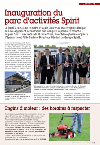 A C T U A L I T É
Inauguration du
parc d’activités Spirit
Le jeudi 5 juin, Mme le maire et Alain Chilewski, maire-ajoint délégué
au développement économique ont inauguré la première tranche
du parc Spirit, aux côtés de Mireille Viora, Directrice générale adjointe
d’Epamarne et Félix Bertojo, Directeur Général du Groupe Spirit.
tion seront à la fois divisibles et modula-
bles, propices à l’adaptabilité des besoins
des entreprises et PME. Les sociétés déjà
séduites par le projet : Amaxteo (centre
de formation), Dupligrafic (imprimerie
numérique), ASM (informatique indus-
trielle), Dematic (équipementier logistique),
Sirena (domotique, détecteurs d’incendie).
En présence de nombreux chefs d’entre-
prise, elle-même première Vice-Présidente
de Marne-et-Gondoire chargée du
Développement économique et ancienne
dirigeante de PME, Chantal Brunel a réaf-
firmé son engagement à redynamiser le
tissu économique et industriel de Bussy.
Une de ses priorités est de rendre notre
ville plus attractive pour les entreprises,
ce qui générera également des emplois
pérennes dans notre secteur et participera
au développement économique de la ville.
D’une surface totale de 12 000 m2, les 6
bâtiments réalisés en 3 tranches d’opéra-
Avec les beaux jours, les habitants prennent plaisir à rénover leur
logement, tondre leur gazon et s’attaquer à des travaux en tous
genres. Malheureusement, certains oublient de respecter les
horaires réglementaires, gênant ainsi tout le voisinage.
De nombreux Buxangeorgiens se plaignent en mairie d’être déran-
gés par ces nuisances sonores. Pour un meilleur vivre-ensemble,
merci de respecter ces horaires d’utilisation, ci-dessous :
Les engins à moteur ne peuvent être utilisés que les
jours ouvrables de 8h30 à 12h et de 14h30 à 19h30, les
samedis de 9h à 12h et de 15h à 19h, les dimanches et
jours fériés de 10h à 12h.
En dehors de ces horaires, ce type de bruit est une infraction qui
peut donner lieu à un Procès-Verbal.
Renseignements auprès du service technique au 01 64 66 24 24.
Engins à moteur : des horaires à respecter
L’inauguration de la première tranche a eu lieu en présence du maire de Bussy, de
Mireille Viora Directrice générale adjointe d’Epamarne et Félix Bertojo, Directeur
Général du Groupe Spirit ainsi que de nombreux chefs d’entreprise.
BUSSY MAG N° 166 - JUILLET-AOÛT 2014 I 13
D’architecture contemporaine, le
bâtiment en verre, bois et métal joue la
transparence avec de larges baies
vitrées.
 