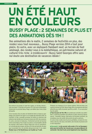 D O S S I E R
Des senteurs de lavande, le chant des cigales, un ciel bleu intense…
cela vous parle ? C’est bien la Provence ! Et c’est aussi la thématique
choisie pour le prochain Bussy Plage, une édition plus riche et plus
attrayante.
Si les nouveaux élus en place ont décidé de faire la chasse au gas-
pillage, pas question de rogner sur le budget des festivités d’été. Au
contraire, la ville a souhaité accentuer les efforts en direction des
enfantsetdesfamillesquin’ontpaslachancedes’offrirdesvacances.
En outre, convivial et chaleureux, l’événement permet de favoriser
leliensocialàBussy.Pourtoutescesraisons,lamunicipalitéadécidé
de proposer cette année un Bussy Plage plus riche en animations,
surunepériodepluslongue,soitplusd’unmoisdefestivités.Deplus,
pour la première fois, les activités démarreront dès 11 h du matin.
Rendez-vous à l’Ile-Mystérieuse, du 12 juillet au 17 août.
Préparez vos chapeaux et vos crèmes solaires, l’été sera beau, peu
importeletempsqu’ilfait!BussyPlageoffreunprogrammedesplus
attractifs pour petits et grands, sportifs ou oisifs … Il y en aura pour
tous les goûts.
Tous les jours de 11h à 19h, de nombreuses activités vous atten-
dent. Le planning quotidien sera affiché sur place. Parmi les réjouis-
sances : chambala, danses, fabrication de bracelets brésiliens, de
scoubidous, jeux de société, découverte de sports, peinture...
En outre, le bac à sable, des structures gonflables, un bassin et «ma-
nolos»,desjeux,desseaux,desballons,destransatsetparasolssont
à votre disposition.
Nouveauté : le site ouvrant cette année à 11h, les Buxangeor-
giens pourront profiter des transats pour une pause déjeuner dé-
contractée ! Des food-trucks seront également à leur disposition.
Des animations dès le matin, 2 semaines de festivités en plus, des
rendez-vous tout nouveaux… Bussy Plage version 2014 a tout pour
plaire. En outre, avec un skatepark flambant neuf, un terrain de foot
aménagé, des rendez-vous à la médiathèque, un patrimoine naturel et
culturel très riche à (re)découvrir : Bussy Saint-Georges offre sans
nul doute une destination de vacances idéale !
BUSSY PLAGE : 2 SEMAINES DE PLUS ET
DES ANIMATIONS DÈS 11H !
UN ÉTÉ HAUT
EN COULEURS
I BUSSY MAG N° 166 - JUILLET-AOÛT 2014
14
 