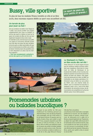 I BUSSY MAG N° 166 - JUILLET-AOÛT 2014
16
Pourquoi ne pas profiter de l’été pour
(re)découvrir les nombreux parcours qui
sillonnent Bussy. Avec ses 155 ha d’espaces
verts aménagés, près de 9 000 arbres, 9
km de liaisons douces, 10 squares, parcs et
jardins, 8 plans d’eau, sans oublier un golf
de 27 trous, auxquels s’ajoutent aussi 300
ha dans la forêt de Ferrières, la ville de
Bussy offre en effet à ses habitants toutes
les occasions de profiter de belles balades
en plein air, à pied comme à vélo. (Plan des
parcours de pistes cyclables et piétons sur
le site de la ville, page Découvrir Bussy/
Ville des Parcs et jardins).
Les amoureux d’une nature plus « sauvage»
préféreront se tourner vers des balades à
travers sentes et chemins, comme le par-
cours de découverte de la vallée de la
Brosse, proposé également par l’Epamarne,
au départ de la gare RER. Cette boucle de 11
km demande environ 2h30 de marche, mais
il est possible de n’en faire qu’une partie si
l’on veut raccourcir la promenade. Un itiné-
rairefléchépermetderejoindrel’étangdela
Broce, après avoir quitté la ville en suivant
la voie du RER.
Promenades urbaines
ou balades bucoliques ?
D O S S I E R
Le Skatepark la Vipère ,
en libre accès dès cet été !
Venez découvrir le nouvel espace de jeux
que les nombreux skaters de Bussy atten-
dent avec impatience. Situé dans le croise-
ment de l’allée de Montespan et du
boulevard des Genêts, le tout nouveau ska-
tepark du quartier du Sycomore pourra très
bientôt accueillir des skaters, mais égale-
ment des passionnés de rollers, de BMX, de
trottinettes ou de simples spectateurs. En-
tièrement conçu en béton sur une surface
de 750m2, avec une emprise totale de
1240m2
, pour un maximum de sécurité, le
skatepark, quasi « pro », sera le lieu idéal
d’animations, de rencontres, de jeux, de dé-
monstrations, de compétitions et surtout de
détente autour d’une même passion.
Bussy, ville sportive!
Avis aux amateurs du ballon rond ! Depuis le
7 juillet, vous pouvez profiter d’un espace
supplémentaire pour jouer au football. Le
service des sports a réalisé un tracé sur le
gazon de la plaine du Bleu du Ciel, qui sera
également équipée de deux buts à sept.
Entotallibreaccès,leterrainpourraaccueillir
vos matchs et rencontres amicales durant
tout l’été. Merci de rester fair-play, de libérer
leterrain aprèsun délai raisonnable, afin que
tout le monde puisse en profiter, sans oublier
delaisserl’endroitpropre.Despoubellessont
à votre disposition sur place. Que les meil-
leurs gagnent !
Pour tout renseignement, contactez le
service des sports au 01 64 66 60 01.
En plus de tous les modules fitness installés en ville et en libre
accès, deux nouveaux espaces dédiés au sport vous accueillent cet été.
Un terrain de plus
pour jouer au foot !
Le sport de plein air,
pour petits et grands !
 