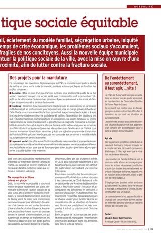 R E N C O N T R E
BUSSY MAG N° 166 - JUILLET-AOÛT 2014 I 19
A C T U A L I T É
bore avec des associations représentatives
présentes sur le territoire comme Familles de
France, qui défend les intérêts matériels et
morauxdesfamilles,oul’Avimej(Aidesauxvic-
times et médiation judiciaire).
De nouvelles actions
mises en place
Déjà, la nouvelle municipalité a souhaité
mettre en place rapidement des outils per-
mettant d’améliorer l’action sociale de la
ville. Ainsi, afin d’accélérer certaines procé-
dures, le conseil d’administration du CCAS
de Bussy vient de créer une commission
permanenteayantpourattributiond’exami-
ner et de donner son avis sur les demandes
d’aidesocialefacultatived’urgence.Aupara-
vant,lesdossiersétaientsoumisaupassage
devant le conseil d’administration, ce qui
augmentait les temps de traitement et les
réponses à apporter, avec des délais parfois
peu adaptés au besoin d’urgence présenté.
tique sociale équitable
Désormais, dans des cas d’urgence avérés,
le CCAS peut répondre rapidement à des
Buxangeorgiens placés devant des difficul-
tés particulières nécessitant une réponse
très rapide.
Pour mieux connaître les besoins des per-
sonnesendifficultéetdoncmieuxrépondre
à leurs demandes, le CCAS réalisera à la fin
decetteannéeuneAnalysedesBesoinsSo-
ciaux. « Pour lutter contre l’exclusion et ac-
compagner les personnes en difficulté, il
convient d’accueillir et d’appréhender hu-
mainement l’ensemble des problématiques
de chaque usager pour faciliter la prise en
considération de sa situation et l’orienter
vers l’accès aux prestations sociales aux-
quelles il a droit. », précise ainsi Christine
Aranda.
Enfin, un guide de l’action sociale,des droits
etdelasolidarité,regroupantl’ensembledes
informations pratiques dans ces domaines,
sera édité à la fin de l’année.
ail, éclatement du modèle familial, ségrégation urbaine, iniquité
emps de crise économique, les problèmes sociaux s’accumulent,
fragiles de nos concitoyens. Aussi la nouvelle équipe municipale
ntuer la politique sociale de la ville, avec la mise en œuvre d’une
roximité, afin de lutter contre la fracture sociale.
Des projets pour la mandature
En complément des opérations déjà menées par le CCAS, la nouvelle municipalité a décidé
de mettre en place, sur la durée du mandat, plusieurs actions spécifiques en fonction des
publics concernés :
Les aînés : Mise en place d’un plan d’actions sur 6 ans pour améliorer la qualité de vie des
seniors : logement, transport, vie sociale, santé, avec comme maître-mot, la prévention. L’ob-
jectifestdeluttercontrel’isolementdespersonnesâgées,enpréservantleliensocial,etd’an-
ticiper la dépendance et la perte de l’autonomie.
Handicap : Rédaction d’une nouvelle Charte Handicap avec les associations, les partenaires
institutionnels et les professionnels, pour organiser une prise en charge globale du handicap.
Cette Charte prescrira un ensemble d’actions permettant aux personnes handicapées et à leurs
proches de vivre pleinement leur vie quotidienne et facilitera l’intervention des décideurs, tels
que l’Éducation Nationale, les transporteurs, les associations, les aidants familiaux, ou encore
l’administration de tutelle. Parallèlement, la Ville effectuera le diagnostic complet de la compati-
bilité des infrastructures et de la voirie, afin que l’espace public soit sécurisé pour les personnes
à mobilité réduite. Il est également prévu des interventions dans l’amélioration de l’habitat pour
favoriser le maintien à domicile des personnes grâce à une opération programmée d’adaptation
de l’habitat (OPAH) spéciale « Handicap », qui sera consacrée aux personnes à mobilité réduite
ou aux personnes en perte d’autonomie.
Logement social :Uneoffreaujourd’huitrèsinsuffisantemaisconcertéeetappropriéedemain
pourpréserverlamixitésociale.Unetransversalitéentrelesservicesmunicipauxetuneréflexion
avec les bailleurs sociaux pour que les Buxangeorgiens soient toujours prioritaires et pour pré-
server la qualité du bien vivre ensemble.
De l’endettement
au surendettement,
il faut agir, ...vite !
Le CCAS de Bussy Saint-Georges accueille,
dans ses locaux, tous les jeudis après-midi,
les représentants de l’association Familles
de France Pays de Lagny.
Ils reçoivent, sur rendez-vous, les Buxan-
georgiens qui rencontrent des difficultés fi-
nancières ou qui sont en situation de
surendettement.
Lesbénévolesdecetteassociationétudient
leur situation budgétaire et leur apportent
leurs conseils afin d’accompagner ceux-ci
dans la gestion de leur situation.
Agirvite
Dèslespremierssymptômes(retarddansle
paiement des loyers, chèques impayés sur
lecomptebancaire,découvertspermanents
àlabanque…),ilfautagiravantquelasitua-
tion ne devienne intenable.
Les conseillers de Famille de France sont là
pour vous aider et vous accompagner pour
toutes les actions nécessaires (constitution
et suivi d’un dossier de surendettement au-
près de la Banque de France, rapport avec
les huissiers et les créanciers, aide à la ges-
tion de votre budget...).
Si la plupart des dossiers traités sont ceux
qui découlent d’accidents de la vie tels que
le Mariage, la Maladie et le Divorce, ils peu-
vent toucher tout un chacun.
Le surendettement n’est pas une fatalité et
ceuxquisontconcernésnedoiventpasres-
terenfermésdansleursilencecarilesttrès
difficile de s’en sortir seul.
Contact:
CCAS de Bussy Saint-Georges,
4 Passage Carter – Tél. 01 64 66 61 92.
 