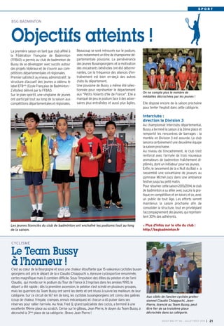 C’est au cœur de la Bourgogne et sous une chaleur étouffante que 15 valeureux cyclistes buxan-
georgiens ont pris le départ de la « Claudio Chiappuchi », épreuve cyclosportive renommée,
certes magnifique mais ô combien difficile. Sous l’impulsion des élites du peloton et de l’ami
Claudio, qui monta sur le podium du Tour de France à 3 reprises dans les années 1990, le
départ a été rapide ; dès la première ascension, le peloton s’est scindé en plusieurs groupes,
mais les guerriers du Team Bussy ont serré les dents et ont réussi à suivre les meilleurs de leur
catégorie. Sur ce circuit de 167 km de long, les cyclistes buxangeorgiens ont connu des galères
(coup de chaleur, fringale, crampes, ennuis mécaniques) et chacun a dû puiser dans ses
réserves pour rallier l’arrivée. Au final, Fred Q, grand spécialiste des cyclos, a terminé à une
excellente 19ème place au scratch. Cerise sur le gâteau, Jean Pierre, le doyen du Team Bussy, a
décroché la 3ème place de sa catégorie ; Bravo Jean Pierre !
CYCLISME
Le Team Bussy
à l’honneur !
S P O R T
La première saison en tant que club affilié à
la Fédération Française de Badminton
(FFBAD) a permis au club de badminton de
Bussy de se développer avec succès autour
des projets fédéraux et de s'ouvrir aux com-
pétitions départementales et régionales.
Premier satisfecit au niveau administratif : la
structure d’accueil des jeunes a obtenu le
label EFB** (Ecole Française de Badminton -
2 étoiles) délivré par la FFBAD.
Sur le plan sportif, une vingtaine de jeunes
ont participé tout au long de la saison aux
compétitionsdépartementalesetrégionales.
BSG BADMINTON
Objectifs atteints !
BUSSY MAG N° 166 - JUILLET-AOÛT 2014 I 21
Aux côtés de l’ancien cycliste profes-
sionnel Claudio Chiappuchi, Jean-
Pierre, licencié au Team Bussy, peut
être fier de sa troisième place
décrochée dans sa catégorie.
Elle dispose encore de la saison prochaine
pour tenter l'exploit dans cette catégorie.
Interclubs :
direction la Division 3
Au championnat Interclubs départemental,
Bussy a terminé la saison à la 2ème place et
remporté les rencontres de barrages : la
montée en Division 3 est assurée. Le club
lancera certainement une deuxième équipe
la saison prochaine.
Au niveau de l’encadrement, le club s'est
renforcé avec l’arrivée de trois nouveaux
animateurs de badminton fraîchement di-
plômés, dont un initiateur pour les jeunes.
Enfin, le lancement de la « Nuit du Bad » a
rassemblé une soixantaine de joueurs au
gymnase Michel-Jazy dans une ambiance
festive jusqu'au petit matin.
Pourrésumercettesaison2013/2014,leclub
de badminton a su allier avec succès la pra-
tique en compétition et en loisirs et ce, avec
un public de tout âge. Les efforts seront
maintenus la saison prochaine afin de
consolider la structure, tout en privilégiant
l’accompagnementdesjeunes,quireprésen-
tent 30% des adhérents.
Plus d'infos sur le site du club :
http://bsgbadminton.fr
Beaucoup se sont retrouvés sur le podium,
avecnotammentuntitredechampionnedé-
partementale poussine. La persévérance
des jeunes Buxangeorgiens et la motivation
des encadrants bénévoles ont été détermi-
nantes, car la fréquence des séances d'en-
traînement est bien en-deçà des autres
clubs du département.
Une poussine de Bussy a même été sélec-
tionnée pour représenter le département
aux "Petits Volants d'Ile de France". Elle a
manqué de peu le podium face à des adver-
saires plus entraînées et aussi plus âgées.
Les jeunes licenciés du club de badminton ont enchaîné les podiums tout au long
de la saison.
On ne compte plus le nombre de
médailles décrochées par les jeunes !
 