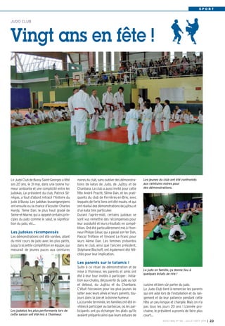 S P O R T
cuisine et bien sûr parler du judo.
Le Judo Club tient à remercier les parents
qui ont aidé lors de l’installation et du ran-
gement et de leur patience pendant cette
fête un peu longue et chargée. Mais on n’a
pas tous les jours 20 ans ! L’année pro-
chaine, le président a promis de faire plus
court…
JUDO CLUB
Vingt ans en fête !
Le Judo Club de Bussy Saint-Georges a fêté
ses 20 ans, le 31 mai, dans une bonne hu-
meur ambiante et une complicité entre les
judokas. Le président du club, Patrick Sé-
négas, a tout d’abord retracé l’histoire du
judo à Bussy. Les judokas buxangeorgiens
ont ensuite eu la chance d’écouter Charles
Hardy, 7ème Dan, le plus haut gradé de
Seine-et-Marne, qui a rappelé certains prin-
cipes du judo comme le salut, la significa-
tion du judo, etc...
Les judokas récompensés
Les démonstrations ont été variées, allant
du mini cours de judo avec les plus petits,
jusqu'à la petite compétition en équipe, qui
mesurait de jeunes puces aux ceintures
noires du club, sans oublier des démonstra-
tions de katas de Judo, de Jujitsu et de
Chanbara. Le club a aussi invité pour cette
fête André Pracht, 5ème Dan, et les prati-
quants du club de Ferrières-en-Brie, avec
lesquels de forts liens ont été noués, et qui
ont réalisé des démonstrations de jujitsu et
d’un kata très particulier.
Durant l'après-midi, certains judokas se
sont vus remettre des récompenses pour
leur assiduité et leurs résultats en compé-
tition. Ont été particulièrement mis à l’hon-
neur Philipe César, qui a passé son 1er Dan,
Pascal Tréfleze et Vincent Le Franc pour
leurs 4ème Dan. Les femmes présentes
dans le club, ainsi que l’ancien président,
Stéphane Bischoff, ont également été féli-
cités pour leur implication.
Les parents sur le tatamis !
Suite à ce rituel de démonstration et de
mise à l'honneur, les parents et amis ont
été à leur tour invités à participer : initia-
tion aux chutes, découverte du judo au sol
et debout, du Jujitsu et du Chanbara.
C'était l'occasion pour les plus jeunes de
lutter avec leurs aînés et leurs parents, tou-
jours dans la joie et la bonne humeur.
La journée terminée, les familles ont été in-
vitées à participer au barbecue, où les par-
ticipants ont pu échanger les plats qu'ils
avaient préparés ainsi que leurs astuces de
Les jeunes du club ont été confrontés
aux ceintures noires pour
des démonstrations.
BUSSY MAG N° 166 - JUILLET-AOÛT 2014 I 23
Les judokas les plus performants lors de
cette saison ont été mis à l’honneur.
Le judo en famille, ça donne lieu à
quelques éclats de rire !
 
