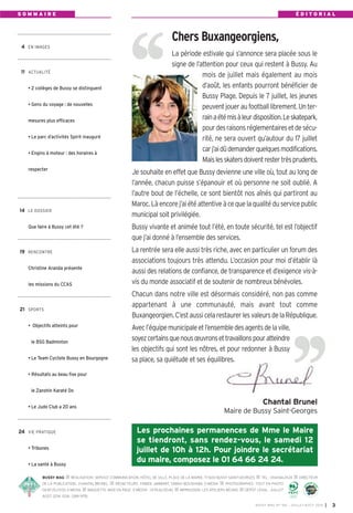 BUSSY MAG RÉALISATION: SERVICE COMMUNICATION, HÔTEL DE VILLE, PLACE DE LA MAIRIE, 77600 BUSSY SAINT-GEORGES TÉL.: 0164662424 DIRECTEUR
DE LA PUBLICATION: CHANTAL BRUNEL RÉDACTEURS: FABIEN JAMBART, SABAH BOUSHABA, E-MEDIA PHOTOGRAPHES: TOUT EN PHOTO
0687252300, E-MEDIA MAQUETTE, MISE EN PAGE: E-MEDI@ - 0155620040 IMPRESSION: LES ATELIERS RÉUNIS DÉPÔT LÉGAL: JUILLET
AOÛT 2014. ISSN: 1284-1978.
4 EN IMAGES
11 ACTUALITÉ
• 2 collèges de Bussy se distinguent
• Gens du voyage : de nouvelles
mesures plus efficaces
• Le parc d’activités Spirit inauguré
• Engins à moteur : des horaires à
respecter
14 LE DOSSIER
Que faire à Bussy cet été ?
19 RENCONTRE
Christine Aranda présente
les missions du CCAS
21 SPORTS
• Objectifs atteints pour
le BSG Badminton
• Le Team Cycliste Bussy en Bourgogne
• Résultats au beau fixe pour
le Zanshin Karaté Do
• Le Judo Club a 20 ans
24 VIE PRATIQUE
• Tribunes
• La santé à Bussy
S O M M A I R E É D I T O R I A L
BUSSY MAG N° 166 - JUILLET-AOÛT 2014 I 3
La période estivale qui s’annonce sera placée sous le
signe de l’attention pour ceux qui restent à Bussy. Au
mois de juillet mais également au mois
d’août, les enfants pourront bénéficier de
Bussy Plage. Depuis le 7 juillet, les jeunes
peuventjoueraufootballlibrement.Unter-
rainaétémisàleurdisposition.Leskatepark,
pourdesraisonsréglementairesetdesécu-
rité, ne sera ouvert qu’autour du 17 juillet
carj’aidûdemanderquelquesmodifications.
Maislesskatersdoiventrestertrèsprudents.
Je souhaite en effet que Bussy devienne une ville où, tout au long de
l’année, chacun puisse s’épanouir et où personne ne soit oublié. A
l’autre bout de l’échelle, ce sont bientôt nos aînés qui partiront au
Maroc. Là encore j’ai été attentive à ce que la qualité du service public
municipal soit privilégiée.
Bussy vivante et animée tout l’été, en toute sécurité, tel est l’objectif
que j’ai donné à l’ensemble des services.
La rentrée sera elle aussi très riche, avec en particulier un forum des
associations toujours très attendu. L’occasion pour moi d’établir là
aussi des relations de confiance, de transparence et d’exigence vis-à-
vis du monde associatif et de soutenir de nombreux bénévoles.
Chacun dans notre ville est désormais considéré, non pas comme
appartenant à une communauté, mais avant tout comme
Buxangeorgien.C’estaussicelarestaurerlesvaleursdelaRépublique.
Avecl’équipemunicipaleetl’ensembledesagentsdelaville,
soyezcertainsquenousœuvronsettravaillonspouratteindre
les objectifs qui sont les nôtres, et pour redonner à Bussy
sa place, sa quiétude et ses équilibres.
Chantal Brunel
Maire de Bussy Saint-Georges
Les prochaines permanences de Mme le Maire
se tiendront, sans rendez-vous, le samedi 12
juillet de 10h à 12h. Pour joindre le secrétariat
du maire, composez le 01 64 66 24 24.
Chers Buxangeorgiens,
 