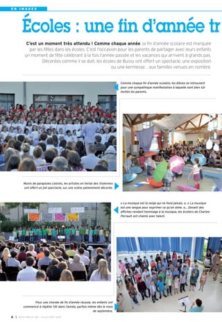 E N I M A G E S
Comme chaque fin d'année scolaire, les élèves se retrouvent
pour une sympathique manifestation à laquelle sont bien sûr
invités les parents.
« La musique est la neige qui ne fond jamais. », « La musique
est une langue pour exprimer ce qu’on aime. »… Devant des
affiches rendant hommage à la musique, les écoliers de Charles-
Perrault ont chanté avec talent.
Munis de parapluies colorés, les artistes en herbe des Violennes
ont offert un joli spectacle, sur une scène patiemment décorée.
Pour une chorale de fin d’année réussie, les enfants ont
commencé à répéter tôt dans l’année, parfois même dès le mois
de septembre.
C’est un moment très attendu ! Comme chaque année, la fin d'année scolaire est marquée
par les fêtes dans les écoles. C'est l'occasion pour les parents de partager avec leurs enfants
un moment de fête célébrant à la fois l'année passée et les vacances qui arrivent à grands pas.
Décorées comme il se doit, les écoles de Bussy ont offert un spectacle, une exposition
ou une kermesse… aux familles venues en nombre.
Écoles : une fin d’année tr
I BUSSY MAG N° 166 - JUILLET-AOÛT 2014
6
 
