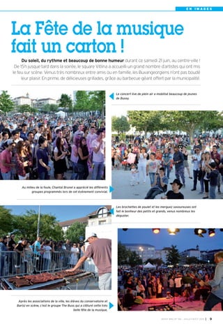 E N I M A G E S
BUSSY MAG N° 166 - JUILLET-AOÛT 2014 I 9
Le concert live de plein air a mobilisé beaucoup de jeunes
de Bussy.
Les brochettes de poulet et les merguez savoureuses ont
fait le bonheur des petits et grands, venus nombreux les
déguster.
Au milieu de la foule, Chantal Brunel a apprécié les différents
groupes programmés lors de cet évènement convivial.
Après les associations de la ville, les élèves du conservatoire et
Bar(s) en scène, c’est le groupe The Buss qui a clôturé cette très
belle fête de la musique.
Du soleil, du rythme et beaucoup de bonne humeur durant ce samedi 21 juin, au centre-ville !
De 15h jusque tard dans la soirée, le square Vitlina a accueilli un grand nombre d’artistes qui ont mis
le feu sur scène. Venus très nombreux entre amis ou en famille, les Buxangeorgiens n’ont pas boudé
leur plaisir. En prime, de délicieuses grillades, grâce au barbecue géant offert par la municipalité.
La Fête de la musique
fait un carton !
 