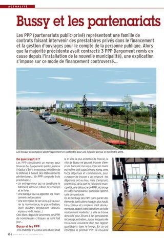 Bussy et les partenariats 
Les PPP (partenariats public-privé) représentent une famille de 
contrats faisant intervenir des prestataires privés dans le financement 
et la gestion d'ouvrages pour le compte de la personne publique. Alors 
que la majorité précédente avait contracté 3 PPP (largement remis en 
cause depuis l’installation de la nouvelle municipalité), une explication 
s’impose sur ce mode de financement controversé… 
Les travaux du complexe sportif reprennent en septembre pour une livraison prévue en novembre 2015. 
De quoi s’agit-il ? 
Les PPP constituent un moyen pour 
financer des équipements publics, comme 
l’hôpital d’Evry, le nouveau Ministère de 
la Défense à Balard, des établissements 
pénitentiaires… Un PPP comporte trois 
prestataires : 
• Un entrepreneur qui va construire le 
bâtiment selon un cahier des charges 
et le livrer 
• Une banque qui va apporter les finan-cements 
nécessaires 
• Une entreprise de services qui va assu-rer 
la maintenance, le gros entretien, 
voire d’autres prestations (accueil, 
espaces verts, repas…) 
Ceci étant, depuis le lancement des PPP, 
de nombreuses critiques se sont fait 
jour… 
Bussy et les PPP 
Très endettée il y a deux ans (Bussy était 
la 4e ville la plus endettée de France), la 
ville de Bussy ne pouvait trouver d’em-prunt 
bancaire classique. L’ancien maire 
est même allé jusqu’à Hong Kong, avec 
force dépenses et commissions, pour 
« essayer de trouver » un emprunt : les 
dépenses ont eu lieu, mais d’emprunt, 
point ! D’où, de la part de l’ancienne muni-cipalité, 
une débauche de PPP : éclairage 
et vidéo-surveillance, complexe sportif, 
salle de spectacle. 
Or, le montage des PPP (sans parler des 
éléments particuliers évoqués plus haut), 
très coûteux et complexe, n’est absolu-ment 
pas adapté à des opérations de taille 
relativement modeste. La ville se trouve 
donc liée pour 20 ans à des prestataires 
(éclairage, entretien…) pour lesquels elle 
n’a aucune assurance d’un bon rapport 
qualité/prix dans le temps. En ce qui 
concerne le premier PPP, la nouvelle 
A C T U A L I T É 
10 I BUSSY MAG N° 167 - SEPTEMBRE 2014 
 