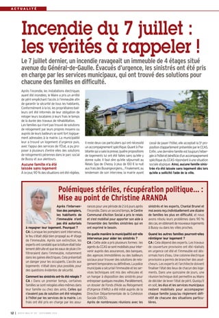 A C T U A L I T É 
Incendie du 7 juillet : 
les vérités à rappeler ! 
Le 7 juillet dernier, un incendie ravageait un immeuble de 4 étages situé 
avenue du Général-de-Gaulle. Évacués d’urgence, les sinistrés ont été pris 
en charge par les services municipaux, qui ont trouvé des solutions pour 
chacune des familles en difficulté. 
Il reste deux cas particuliers qui ont nécessité 
un accompagnement spécifique. Quant à l’ha-bitante 
qui a saisi la presse, quatre propositions 
de logements lui ont été faites sans qu’elle y 
donne suite. Il faut dire qu’elle séjournait au 
Relais Spa de Chessy à plus de 100 € la nuit 
aux frais des Buxangeorgiens… Finalement, au 
lendemain de son interview, la mairie ayant 
Après l’incendie, les installations électriques 
ayant été inondées, le Maire a pris un arrêté 
de péril empêchant l’accès à l’immeuble afin 
de garantir la sécurité de tous les habitants. 
Conformément à la loi, les propriétaires-bail-leurs 
ont été informés de leur obligation de 
reloger leurs locataires à leurs frais le temps 
de la durée des travaux de réhabilitation. 
Les familles qui n’ont pas trouvé de solutions 
de relogement par leurs propres moyens ou 
auprès de leurs bailleurs se sont fort logique-ment 
adressées à la mairie. La municipalité 
leur a trouvé un logement d’urgence puis, 
avec l’appui des services de l’État, a pu pro-poser 
à plusieurs d’entre elles des solutions 
de relogements pérennes dans le parc social 
de Bussy et aux alentours. 
Aucune famille n’a été 
laissée sans logement 
À ce jour, 90 % des situations ont été réglées. 
Polémiques stériles, récupération politique… : 
Mise au point de Christine ARANDA 
Après l’interven-tion 
12 I BUSSY MAG N° 167 - SEPTEMBRE 2014 
des pompiers, 
les habitants de 
l’immeuble n’ont 
pas été autorisés 
à regagner leur logement. Pourquoi ? 
CA : Lorsque les pompiers sont intervenus, 
le feu s’était déjà bien propagé au 4e étage 
de l’immeuble. Après son extinction, les 
experts ont constaté que la toiture était tota-lement 
détruite et que les eaux de pluie s’in-filtreraient 
dans l’immeuble, notamment 
dans les gaines électriques. Cela présentait 
un danger pour les occupants. L’accès aux 
logements n’était donc plus possible, pour 
des questions évidentes de sécurité. 
Comment les sinistrés ont-ils été relogés ? 
CA : Dans un premier temps, certaines 
familles se sont relogées elles-mêmes dans 
leur famille ou chez des amis. Celles qui 
n’avaient pas de solution ont été relogées 
à l’hôtel par les services de la mairie. Les 
frais ont été pris en charge par les assu-rances 
pour une période de 2 à 6 jours après 
l’incendie. Dans un second temps, le Centre 
Communal d’Action Social a pris le relais 
et s’est mobilisé pour apporter son aide à 
l’ensemble des familles sinistrées qui en 
ont exprimé le besoin. 
De quelle manière la municipalité est-elle 
intervenue pour aider les sinistrés ? 
CA : Cette aide a pris plusieurs formes : les 
agents du CCAS se sont mobilisés pour inter-venir 
auprès des assurances, des banques, 
des agences immobilières ou des bailleurs 
sociaux pour trouver des solutions de relo-gement 
temporaires ou définitives. La police 
municipale a sécurisé l’immeuble et les ser-vices 
techniques ont mis des véhicules et 
un hangar à disposition des sinistrés pour 
entreposer quelques meubles. Parallèlement, 
un dossier de Fonds d'Aide au Relogement 
d'Urgence (FARU) a été initié auprès de la 
Direction Départementale de la Cohésion 
Sociale (DDCS). 
Après de nombreuses réunions avec les 
cessé de payer l’hôtel, elle acceptait la 5e pro-position 
d’appartement présentée par le CCAS. 
Enfin, une dernière famille est toujours héber-gée 
à l’hôtel et bénéficie d’un accompagnement 
spécifique du CCAS répondant à une situation 
sociale atypique. Ainsi, aucune famille sinis-trée 
n’a été laissée sans logement dès lors 
qu’elle a sollicité l’aide de la ville. 
sinistrés et les experts, Chantal Brunel et 
moi avons reçu individuellement une dizaine 
de familles les plus en difficulté, et nous 
avons résolu leurs problèmes dans 90 % 
des cas, en obtenant de nouveaux logements 
à Bussy ou dans les villes proches. 
Quand les autres familles pourront-elles 
réintégrer leur logement ? 
CA : Cela dépend des experts. Les travaux 
de couverture provisoire ont été réalisés 
en urgence cet été et l’immeuble est dés-ormais 
hors d’eau. Une colonne électrique 
provisoire a permis de brancher des assé-cheurs. 
Les experts et l’architecte doivent 
finaliser l’état des lieux de chacun des loge-ments. 
Dans une quinzaine de jours, une 
réunion technique doit permettre au Maire 
de décider de lever l’état de péril. Quoiqu’il 
en soit, les élus et les services municipaux 
restent mobilisés pour accompagner 
chaque famille jusqu’au règlement défi-nitif 
de chacune des situations particu-lières. 
 