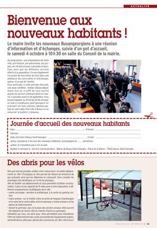 Bienvenue aux 
nouveaux habitants ! 
Le maire invite les nouveaux Buxangeorgiens à une réunion 
d’information et d’échanges, suivie d’un pot d’accueil, 
le samedi 4 octobre à 10h30 en salle du Conseil de la mairie. 
Au programme : une présentation de notre 
ville, son histoire, son patrimoine, ses pro-jets, 
ses infrastructures culturelles et spor-tives 
ainsi que les différents services 
offerts à la population. Ce sera également 
l’occasion de rencontrer les élus dans une 
ambiance de convivialité et d’échanges, 
autour d’un pot de l’amitié. 
Pour participer à cette journée d’accueil, 
une seule condition : résider à Bussy depuis 
moins d’un an. Il suffit de vous inscrire 
auprès du service communication en mai-rie, 
si possible avant le 24 septembre. Vous 
pouvezl’appeler au 01 64 66 24 24, envoyer 
un mail à com@bussy-saint-georges.fr en 
précisant vos nom, prénom, adresse pos-tale 
et votre date d’arrivée à Bussy ou lui 
retourner le bulletin ci-dessous. ✁ 
Des abris pour les vélos 
B 
Journée d’accueil des nouveaux habitants 
A C T U A L I T É 
Nom : ................................................................................................................................................................................................................ Prénom : .......................................................................................................................................... 
Adresse : ................................................................................................................................................................................................................................................................................................................................................................................ 
Date d’arrivée à Bussy Saint-Georges : ....................................................................................................................... E-mail : .......................................................................................................................................... 
 Oui, j’assisterai à l’accueil des nouveaux habitants, accompagné de ............... personnes. 
 Non, je n’assisterai pas à cet accueil. 
Bulletin à renvoyer à : Service Communication - Mairie de Bussy Saint-Georges - Place de la Mairie - 77600 Bussy Saint-Georges. 
BUSSY MAG N° 167 - SEPTEMBRE 2014 I 13 
Dès que cela est possible, oubliez votre voiture pour vos petits déplace-ments 
en ville ! Écologique, le vélo permet de réduire les émissions de 
gaz polluants ainsi que les dépenses en carburant. Sans compter les 
avantages très bénéfiques sur la forme physique… 
Afin de faciliter vos déplacements et vous permettre d’utiliser vos bicy-clettes, 
3 abris d’une capacité de 10 vélos sont à votre disposition, à dif-férents 
emplacements stratégiques de la ville : 
• mairie principale : derrière le préfabriqué, à la sortie du parking visi-teur 
• maire annexe : sur le trottoir entre la sortie de l’espace Charlemagne 
et la voirie de la contre-allée, entre le panneau «mairie annexe » et les 
places de stationnement 
• devant le gymnase Jazy (à la place des anciens arceaux vélos qui ont 
été déplacés de l’autre côté du chemin d’accès au gymnase). 
Utilisables par tous, ces abris pour vélos permettent ainsi d’améliorer 
l’offre de stationnement des cycles à proximité des équipements publics, 
administrations, pôle gare, abords des commerces, etc. Bon vélo à tous ! 
 