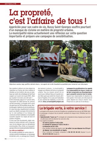 A C T U A L I T É 
La propreté, 
c’est l’affaire de tous ! 
Appréciée pour son cadre de vie, Bussy Saint-Georges souffre pourtant 
d’un manque de civisme en matière de propreté urbaine. 
La municipalité mène actuellement une réflexion sur cette question 
importante et prépare une campagne de sensibilisation. 
Déjections canines, tags, graffitis, déchets divers… Les agents de la ville travaillent au quotidien pour conserver une ville propre. 
des bennes à ordures… La municipalité a 
engagé une réflexion de fond sur la propreté 
urbaine. Tous les moyens seront mis en 
oeuvre pour nettoyer Bussy et la garder pro-pre. 
Mais quels que soient les moyens attri-bués 
à l’hygiène, s’il n’y a pas une implication 
et une volonté des habitants, ce sera très 
difficile. Ainsi, la municipalité prépare une 
campagne de sensibilisation et en appelle 
à la responsabilité de chacun. L’enjeu est 
de faire comprendre aux Buxangeorgiens 
que la propreté concerne tout le monde. 
Soyons tous responsables et adoptons les 
bons gestes ! Vivre dans une ville propre et 
saine dépend de chacun d’entre nous. 
Préservons le cadre de vie de Bussy ! 
Des canettes à même le sol, des mégots de 
cigarettes sur l’herbe, des vieux matelas et 
meubles sur les trottoirs, des sacs en plas-tique 
qui volent, des emballages de fast-food 
usagers sur le parvis de la gare RER… Mais 
qui voudrait vivre dans une ville sale ? 
À titre d’exemple, depuis le 1er janvier 2013, 
l’équivalent de 2865 bennes de camions 
ont été ramassées. La brigade verte a ainsi 
récupéré plus de 700 bouteilles de gaz, élec-troménagers, 
batteries et pots de peintures. 
En raison des abus régulièrement constatés 
quant aux dépôts sauvages d’encombrants 
sur la voie publique et au manque de 
civisme de certains habitants, la municipalité 
souhaite rappeler les règles de base en 
matière d’hygiène. 
Si vous avez des encombrants, objets volu-mineux 
et autres déchets verts à évacuer, 
merci de les déposer dans les déchetteries 
environnantes. (Plus d’infos sur bussysaint-georges. 
fr/les-services/proprete/dechetteries). 
La ville se mobilise ! 
De nouvelles poubelles en centre-ville et à 
certains endroits stratégiques, un ramassage 
de déchets verts, un passage plus fréquent 
14 I BUSSY MAG N° 167 - SEPTEMBRE 2014 
La brigade verte, à votre service ! 
La brigade verte assure un service d’hygiène en complément de ceux du SIETREM, dont 
le ramassage a toujours lieu le premier vendredi de chaque mois. N’hésitez pas à la 
contacter ! 
• Opérationnelle 7 jours sur 7, la brigade est composée de deux équipes qui tournent 
en alternance afin de sillonner les rues de la ville, 
• Les agents travaillent : 
• du lundi au jeudi de 7h30 à 20h, 
• le vendredi et samedi de 7h30 à 14h30 et 
• le dimanche de 8h à 15h. 
• Pour faciliter la tâche des agents, merci de veiller à ne pas dépasser les 20 kg et 
de déposer vos encombrants en fagots. 
• Pour contacter la brigade, composez le 06 83 03 46 62 (équipe 1) ou le 
06 33 14 86 42 (équipe 2). 
 