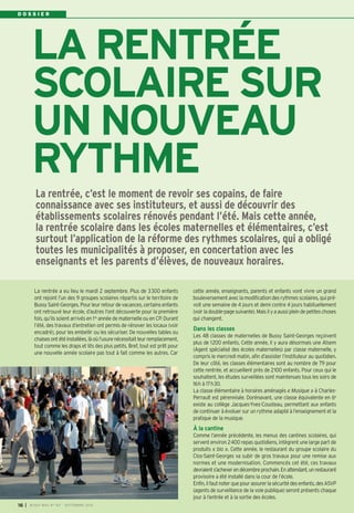 D O S S I E R 
LA RENTRÉE 
SCOLAIRE SUR 
UN NOUVEAU 
RYTHME 
La rentrée, c’est le moment de revoir ses copains, de faire 
connaissance avec ses instituteurs, et aussi de découvrir des 
établissements scolaires rénovés pendant l’été. Mais cette année, 
la rentrée scolaire dans les écoles maternelles et élémentaires, c’est 
surtout l’application de la réforme des rythmes scolaires, qui a obligé 
toutes les municipalités à proposer, en concertation avec les 
enseignants et les parents d’élèves, de nouveaux horaires. 
La rentrée a eu lieu le mardi 2 septembre. Plus de 3300 enfants 
ont rejoint l’un des 9 groupes scolaires répartis sur le territoire de 
Bussy Saint-Georges. Pour leur retour de vacances, certains enfants 
ont retrouvé leur école, d’autres l’ont découverte pour la première 
fois, qu’ils soient arrivés en 1re année de maternelle ou en CP. Durant 
l’été, des travaux d’entretien ont permis de rénover les locaux (voir 
encadré), pour les embellir ou les sécuriser. De nouvelles tables ou 
chaises ont été installées, là où l’usure nécessitait leur remplacement, 
tout comme les draps et lits des plus petits. Bref, tout est prêt pour 
une nouvelle année scolaire pas tout à fait comme les autres. Car 
cette année, enseignants, parents et enfants vont vivre un grand 
bouleversement avec la modification des rythmes scolaires, qui pré-voit 
une semaine de 4 jours et demi contre 4 jours habituellement 
(voir la double-page suivante). Mais il y a aussi plein de petites choses 
qui changent. 
Dans les classes 
Les 48 classes de maternelles de Bussy Saint-Georges reçoivent 
plus de 1200 enfants. Cette année, il y aura désormais une Atsem 
(Agent spécialisé des écoles maternelles) par classe maternelle, y 
compris le mercredi matin, afin d’assister l’instituteur au quotidien. 
De leur côté, les classes élémentaires sont au nombre de 79 pour 
cette rentrée, et accueillent près de 2100 enfants. Pour ceux qui le 
souhaitent, les études surveillées sont maintenues tous les soirs de 
16h à 17h30. 
La classe élémentaire à horaires aménagés « Musique » à Charles- 
Perrault est pérennisée. Dorénavant, une classe équivalente en 6e 
existe au collège Jacques-Yves-Cousteau, permettant aux enfants 
de continuer à évoluer sur un rythme adapté à l’enseignement et la 
pratique de la musique. 
À la cantine 
Comme l’année précédente, les menus des cantines scolaires, qui 
servent environ 2400 repas quotidiens, intègrent une large part de 
produits « bio ». Cette année, le restaurant du groupe scolaire du 
Clos-Saint-Georges va subir de gros travaux pour une remise aux 
normes et une modernisation. Commencés cet été, ces travaux 
devraient s’achever en décembre prochain. En attendant, un restaurant 
provisoire a été installé dans la cour de l’école. 
Enfin, il faut noter que pour assurer la sécurité des enfants, des ASVP 
(agents de surveillance de la voie publique) seront présents chaque 
jour à l’entrée et à la sortie des écoles. 
16 I BUSSY MAG N° 167 - SEPTEMBRE 2014 
 