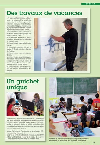 D O S S I E R 
Des travaux de vacances 
Il n’y a pas que les enfants qui ont leurs 
devoirs de vacances. C’est aussi le cas 
des services de la ville chargés de l’en-tretien 
Comment les élèves réagissent-ils au changement de rythme? 
En novembre, la municipalité fera un premier bilan d'étape. 
BUSSY MAG N° 167 - SEPTEMBRE 2014 I 17 
des écoles, qui mettent les bou-chées 
doubles l’été pour entretenir, réno-ver, 
réparer les établissements scolaires 
en profitant de l’absence des enfants. 
Ainsi, de nombreux travaux de peinture 
ont eu lieu dans plusieurs groupes sco-laires 
au cours de l’été : 
• le local à ballon, les sanitaires des pri-maires 
et la tisanerie de la maternelle 
à Antoine-Giroust; 
• la tisanerie de la maternelle à Jules- 
Verne; 
• le dortoir de la maternelle et la salle de 
classe N° 10 de la primaire à Jean-de-la- 
Fontaine; 
• la tisanerie de la maternelle à Louis- 
Braille. 
Hormis ces travaux de peinture, d’autres 
interventions ont également été program-mées 
pendant l’été. Ainsi, la cuisine du 
groupe scolaire Antoine-Giroust a été 
remise en état, le local de réserve 
de Jules-Verne a été rénové et des cou-loirs 
de Jean-de-La-Fontaine ont été 
repeints. 
Un guichet 
unique 
Situé au centre administratif Charlemagne, à deux pas du 
RER, le guichet unique facilite les démarches administratives 
courantes comme l’inscription scolaire, le calcul du quotient 
familial, les paiements (études surveillées, périscolaire…) ou 
encore les séjours, les stages multisports ou la préinscription 
en crèche ou en halte-garderie. 
Espace Charlemagne, 2 passage Carter (proche gare RER, 
face au parking Champollion). 
Tél. 01 64 66 60 01. Ouvert les lundi, mercredi, jeudi de 8h30 
à 12h et de 14h à 17h30, le vendredi de 8h30 à 12h et de 14h 
à 17h et le samedi matin de 9h à 12h. Fermé le mardi. 
 