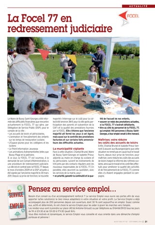 RAECNT CUOANL ITTRÉE 
La Focel 77 en 
redressement judiciaire 
Le Maire de Bussy Saint-Georges a été infor-mée 
des difficultés financières que rencontre 
actuellement la FOCEL 77 qui gère, par 
Délégation de Service Public (DSP), pour le 
compte de la ville : 
• Les accueils de loisirs et périscolaires, 
• L'animation et l'encadrement des enfants 
sur les temps de restauration scolaire, 
• L'Espace jeunes pour les collégiens et les 
lycéens 
• Le Point Information Jeunesse 
• Les animations événementielles telles que 
Bussy Plage et la patinoire. 
À ce jour, la FOCEL 77 est soumise, à la 
demande de son Conseil d'Administration, à 
une procédure de redressement judiciaire. 
La ville est en contrat avec la FOCEL 77 depuis 
le mois d’octobre 2009 et la DSP actuelle a 
été signée par l’ancienne majorité le 30 mars 
2011. Depuis sa prise de fonction, la nouvelle 
majorité s’interroge sur le coût pour la col-lectivité 
(environ 3M € pour la ville après par-ticipation 
des parents et subvention de la 
CAF) et la qualité des prestations fournies 
par la FOCEL. Elle s’étonne que l’ancienne 
majorité ait fermé les yeux à cet égard, 
mais aussi sur le contrôle des prestations 
facturées et sur certains faits annoncia-teurs 
des difficultés actuelles. 
La municipalité vigilante 
Face à cette situation, Chantal Brunel, Maire 
de Bussy Saint-Georges et Isabelle Prieur, 
adjointe au maire en charge du scolaire et 
du périscolaire, suivent les événements de 
très près par des contacts réguliers avec les 
nouveaux responsables de la FOCEL 77. En 
parallèle, elles oeuvrent au quotidien, avec 
les services de la mairie, pour : 
• en priorité, garantir la continuité et la qua-lité 
de l'accueil de nos enfants, 
• assurer un relais des prestations actuelles, 
si la FOCEL 77 s'avérait défaillante, 
• être au côté du personnel de la FOCEL 77, 
qui emploie 140 personnes à Bussy Saint- 
Georges, si leur emploi venait à être menacé. 
Maîtriser, voire réduire 
les coûts des accueils de loisirs 
Enfin, Chantal Brunel et Isabelle Prieur tien-nent 
à assurer aux Buxangeorgiens que cette 
situation ne remet pas en cause tout le travail 
fourni, depuis leur prise de fonction, pour 
maîtriser, voire réduire les coûts des accueils 
de loisirs malgré la réforme des rythmes sco-laires, 
ainsi que le travail et les contrôles effec-tués 
pour améliorer la qualité des activités 
et de l'encadrement de la FOCEL 77, comme 
elles s'y étaient engagées pendant la cam-pagne. 
Pensez au service emploi… 
Besoin d’un conseil ou d’un accompagnement renforcé ? Le service Emploi vous ouvre ses portes afin de vous 
apporter la/les solution(s) la (les) mieux adaptée(s) à votre situation et votre profil. Le Service Emploi a déjà 
accompagné plus de 200 personnes depuis son ouverture, dont 30 % sont aujourd’hui en emploi. Soyez comme 
eux, actifs et déterminés, ils ont choisi le service Emploi pour les aider à gravir les marches vers l’emploi. 
Les rendez-vous sont à prendre sur place (40 bd Antoine-Giroust) ou par téléphone au 0164665903 tous les jours 
de 9h à 12h30 et de 13h30 à 17h30 (jeudi 16h). 
Vous êtes motivés et dynamiques, le service Emploi vous conseille et vous oriente dans une démarche d’emploi 
porteuse et pérenne ! 
BUSSY MAG N° 167 - SEPTEMBRE 2014 I 21 
 
