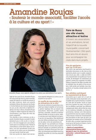 R E N C O N T R E 
Amandine Roujas 
« Soutenir le monde associatif, faciliter l’accès 
à la culture et au sport ! » 
maire-adjointe déléguée à la culture, aux as-sociations 
et aux sports. 
Un souffle de nouveautés sur 
les animations de la ville ! 
Pour plus de cohérence, la jeune élue a sou-haité 
tout d’abord simplifier et harmoniser 
la gestion logistique liée aux besoins des 
associations. Désormais, qu’elles soient 
sportives, culturelles, relevant du dévelop-pement 
durable, du social ou autres, celles-ci 
n’ont plus qu’un seul référent à la mairie : 
le service vie associative. Elles bénéficient 
ainsi des mêmes procédures pour l’occupa-tion 
de salles, l’octroi de subventions etc. 
Autre objectif : leur permettre de s’investir 
davantage dans la vie de la cité, en partici-pant 
par exemple aux premières parties de 
spectacle. Véritable vitrine pour leurs acti-vités, 
ces événements permettent aussi aux 
habitants de profiter du riche tissu associatif 
de la ville. 
Plus de spectacles 
pour les 13-20 ans ! 
Afin d’offrir des spectacles divertissants à 
destination des jeunes, la ville mise sur des 
spectacles phares pour ce public exigeant, 
mais encore peu ciblé. « L’idée est d’offrir 
une programmation de qualité pour tout le 
monde, de développer les événements qui 
plaisent, comme ceux organisés à la média-thèque 
et apporter des idées nouvelles afin 
de satisfaire tous les goûts et tous les pu-blics. 
Cette année, par exemple, nous inau-gurerons 
un nouveau concept autour de la 
danse… ». 
Nos athlètes contribuent 
au rayonnement de Bussy 
Consciente que le sport est un outil de 
santé, d’éducation et de citoyenneté, la mu-nicipalité 
met un point d’honneur à soutenir 
les clubs afin de faciliter l’accès au sport 
pour tous. Soutenir les clubs, c’est aussi ai-der 
les athlètes à participer aux différents 
championnats. Notre ville est fière de comp-ter 
de nombreux médaillés, au niveau dé-partemental, 
national voire international, 
qui portent très haut les couleurs de Bussy. 
« Nous tenons à remercier l’investissement 
des associations et des clubs de sport, qui 
participent de manière active à l’animation 
de notre ville, un vecteur important de lien 
social qui en fait toute sa richesse. » tient à 
souligner Amandine Roujas. 
Sports et associations : 
vieassociative@bussy-saint-georges. 
fr, pour les animations 
culturelles : culturel@bussy-saint-georges. 
fr 
Agée de tout juste 26 ans, Amandine Roujas 
est la plus jeune des élus du conseil municipal, 
auquel elle apporte un souffle de jeunesse et 
des idées novatrices. Après une scolarité 
exemplaire à Bussy, elle a poursuivi ses études 
à l’Institut National des Sciences Appliquées 
de Lyon, où elle a décroché un diplôme d’in-génieur. 
De retour à Bussy, Amandine Roujas 
a intégré le célèbre magazine 60 millions de 
consommateurs, pour lequel elle mène des 
essais comparatifs. 
Très attachée à notre commune, où elle a 
grandi, Amandine Roujas a souhaité s’investir 
pleinement pour la ville où elle a « tout ap-pris 
». Elle s’est engagée alors avec enthou-siasme 
dans la vie politique locale. Flûtiste et 
violoncelliste au conservatoire depuis son en-fance, 
c’est tout naturellement qu’elle s’est 
tournée vers la culture, puis les associations 
et le sport qu’elle choisit par goût. 
C’est ainsi qu’elle est, depuis mars dernier, 
22I BUSSY MAG N° 167 - SEPTEMBRE 2014 
Faire de B ussy 
une ville vivante, 
attractive et festive 
à travers ses associations 
et ses animations, tel est 
l’objectif de la nouvelle 
municipalité, concernant 
l’événementiel. Côté sport, 
tout sera mis en oeuvre 
pour accompagner les 
clubs dans leurs projets. 
Amandine Roujas, maire-adjointe déléguée à la culture, aux associations et aux sports. 
 