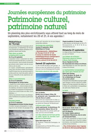 É V É N E M E N T 
Journées européennes du patrimoine 
Patrimoine culturel, 
patrimoine naturel 
Un planning des plus enrichissants vous attend tout au long du mois de 
septembre, notamment les 20 et 21. À vos agendas ! 
Médiathèque 
de l’Europe 
Lieu incontournable dans le paysage culturel 
buxangeorgien, la médiathèque de l'Europe 
vous propose de multiples animations et ex-positions, 
durant toute l’année. 
Faits divers au jar din, 
la biodiversité à sa porte 
Du 13 au 22 septembre 
L’exposition invite à comprendre les méca-nismes 
de la biodiversité dans un univers qui 
nous est proche : celui du jardin d’ornement 
qui entoure notre maison, celui de nos pa-rents 
ou de nos amis. 
Un espace complémentaire spécialement 
conçu pour les jeunes enfants non lecteurs, 
à partir de deux ans, leur permet de partir à 
la découverte du vivant des jardins, grâce à 
des jeux interactifs et des expériences sen-sorielles. 
Béton et chuchotements 
Du 13 au 27 septembre 
Photographies de l’artiste Kahina 
« Quand l’art se fait matériel, quand l’archi-tecture 
se fait vie… J’aime les lignes de fuite, 
les matériaux, les textures chaudes et froides 
qui révèlent nos angoisses et la beauté de ce 
nid qui nous construit dans nos villes. Cocon 
libérateur… » 
Kahina nous dévoile à travers ses photogra-phies 
l'esthétisme et la poésie du patrimoine 
urbain. 
Paysages briards 
Du 13 au 27 septembre 
Photographies de l’artiste Christian Georgel 
Christian Georgel photographie en argen-tique 
et en noir et blanc les paysages et les 
24I BUSSY MAG N° 167 - SEPTEMBRE 2014 
arbres qu'il rencontre lors de ses longues 
randonnées solitaires. 
Vernissage des expositions 
Vendredi 19 septembre, 19h30 
Médiathèque de l’Europe 
Renseignements : Médiathèque 
de l’Europe 01 64 67 47 00 
6 avenue du Général-de-Gaulle 
mediatheque@bussy-saintgeorges.fr 
www.mediathequebussy.net 
Service culturel 01 64 66 60 01 
Samedi 20 septembre 
La ville nouvelle de Bussy saint-georges : la 
nature au coeur de l’urbanisme (En partena-riat 
avec le service Développement Durable) 
Patrimoine naturel et ville nouvelle 
Parc du Génitoy 
Rendez-vous au Square Vitlina, 15h 
En partenariat avec l’association de La 
Ville des Parcs et Jardins 
Découverte de la biodiversité en milieu ur-bain 
au cours d'un rallye ludique et instructif 
aux abords de l’étang de l’Ile-Mystérieuse ! 
Cultivons notre Jardin 
Jardin expérimental -Ile-Mystérieuse, 17h 
Par l'association Alliance Terre et Vie 
Atelier-découvertes du premier jardin par-tagé, 
suivi d'un verre de l'amitié. 
Les sites cultuels ouvrent leurs portes 
au public durant les journées euro-péennes 
du Patrimoine… 
Église Notre-Dame du Val 
33, boulevard Thibaud-de-Champagne, de 
10h à 17h. 
Renseignements au 01 64 66 39 92 ou secre-tariat@ 
notredameduval.fr 
Pagode bouddhiste Fo Guang Shan 
3, allée Madame-de-Montespan, de 10h à 17h 
Renseignements au 01 30 21 36 36 ou 
sikmiaoda@gmail.com 
Dimanche 21 septembre 
Le village de Bussy Saint-Georges : la nature 
au coeur de l’histoire 
Les Coteaux de la Brosse - 
Patrimoine naturel et histoire 
à Bussy Saint-Georges 
Rue du Vignoble De 11h-15h 
Par l’association des Coteaux de la Brosse. 
Visite-dégustation au coeur des vignes des 
Coteaux de la Brosse. 
La représentation iconographique 
des saints dans l'histoire de l'art 
Église Saint Georges, 
3 rue de Ferrières, 11h, Durée : 1h 
Par la Médiathèque de l’Europe 
et le service culturel 
À l'occasion de la restauration du groupe sculpté 
Saint Georges, le service culturel et la média-thèque 
de l'Europe proposent des ateliers sur 
le thème de la présentation iconographique 
des saints dans l'histoire de l'art. 
Le lavoir 
Rue du lavoir, 14h30. Durée : 1h 
Adaptation et extraits de la création 
de la Cie Basoche. 
Par l'atelier-théâtre adulte de 
l'association Résonances, mise en scène 
par Emmanuelle Rozes. 
2 août 1914, empoignant le linge et le bat-toire, 
rassemblées par le rituel et le labeur 
de la lessive, onze lavandières libèrent leurs 
paroles et leurs émotions. 
Plus d’informations dans l’agenda 
du site de la ville bussysaintgeorges.fr 
©Christian Georgel 
 