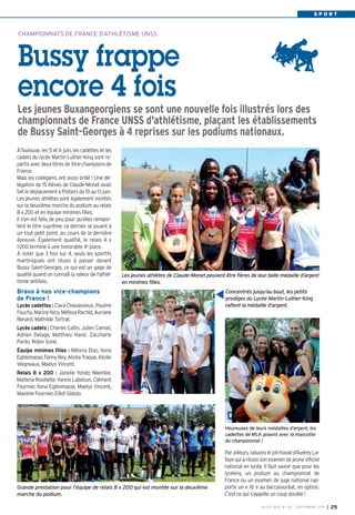 S P O R T 
CHAMPIONNATS DE FRANCE D’ATHLÉTISME UNSS 
Bussy frappe 
encore 4 fois 
Les jeunes Buxangeorgiens se sont une nouvelle fois illustrés lors des 
championnats de France UNSS d'athlétisme, plaçant les établissements 
de Bussy Saint-Georges à 4 reprises sur les podiums nationaux. 
ÀToulouse, les 5 et 6 juin, les cadettes et les 
cadets du lycée Martin-Luther-King sont re-partis 
avec deux titres de Vice-champions de 
France. 
Mais les collégiens ont aussi brillé ! Une dé-légation 
de 15 élèves de Claude-Monet avait 
fait le déplacement à Poitiers du 10 au 13 juin. 
Les jeunes athlètes sont également montés 
sur la deuxième marche du podium au relais 
8 x 200 et en équipe minimes filles. 
Il s'en est fallu de peu pour qu’elles rempor-tent 
le titre suprême, ce dernier se jouant à 
un tout petit point, au cours de la dernière 
épreuve. Également qualifié, le relais 4 x 
1000 termine à une honorable 4e place. 
À noter que 3 fois sur 4, seuls les sportifs 
martiniquais ont réussi à passer devant 
Bussy Saint-Georges, ce qui est un gage de 
qualité quand on connaît la valeur de l'athlé-tisme 
antillais. 
Bravo à nos vice-champions 
de France ! 
Lycée cadettes : Clara Chavassieux, Pauline 
Fouchy, Marine Nico, Mélissa Rachid, Auriane 
Renard, Mathilde Tortrat. 
Lycée cadets : Charles Callin, Julien Camail, 
Adrien Delage, Matthieu Harel, Zaccharie 
Pardo, Robin Sorel. 
Équipe minimes filles : Mélyna Diaz, Ilona 
Egblomasse, Fanny Rey, Alizéa Traque, Alizée 
Veigneaux, Maelys Vincent. 
Relais 8 x 200 : Janelle Yondo Nkembe, 
Maitena Rosillette, Yannis Labdoun, Clément 
Fournier, Ilona Egblomasse, Maelys Vincent, 
Maxime Fournier, Elliot Gbedo. 
Les jeunes athlètes de Claude-Monet peuvent être fières de leur belle médaille d’argent 
en minimes filles. 
Par ailleurs, saluons le joli travail d’Audrey La-faye 
qui a réussi son examen de jeune officiel 
national en lycée. Il faut savoir que pour les 
lycéens, un podium au championnat de 
France ou un examen de juge national rap-porte 
un « 16 » au baccalauréat, en option. 
C’est ce qui s’appelle un coup double ! 
BUSSY MAG N° 167 - SEPTEMBRE 2014 I 25 
Grande prestation pour l’équipe de relais 8 x 200 qui est montée sur la deuxième 
marche du podium. 
Concentrés jusqu’au bout, les petits 
prodiges du Lycée Martin-Luther-King 
raflent la médaille d’argent. 
Heureuses de leurs médailles d’argent, les 
cadettes de MLK posent avec la mascotte 
du championnat ! 
 