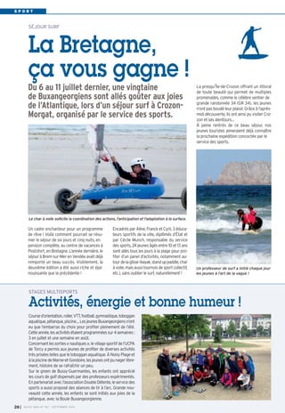 S P O R T 
SÉJOUR SURF 
La Bretagne, 
ça vous gagne ! 
Du 6 au 11 juillet dernier, une vingtaine 
de Buxangeorgiens sont allés goûter aux joies 
de l’Atlantique, lors d’un séjour surf à Crozon- 
Morgat, organisé par le service des sports. 
Le char à voile sollicite la coordination des actions, l’anticipation et l’adaptation à la surface. 
Encadrés par Aline, Franck et Cyril, 3 éduca-teurs 
sportifs de la ville, diplômés d’État et 
par Cécile Munch, responsable du service 
des sports, 24 jeunes âgés entre 10 et 13 ans 
sont allés tous les jours à la plage pour pro-fiter 
d’un panel d'activités, notamment au-tour 
de la glisse (kayak, stand up paddle, char 
à voile, mais aussi tournois de sport collectif, 
etc.), sans oublier le surf, naturellement ! 
La presqu’Île-de-Crozon offrant un littoral 
de toute beauté qui permet de multiples 
promenades, comme le célèbre sentier de 
grande randonnée 34 (GR 34), les jeunes 
n’ont pas boudé leur plaisir. Grâce à l’après-midi 
découverte, ils ont ainsi pu visiter Cro-zon 
et ses alentours… 
À peine rentrés de ce beau séjour, nos 
jeunes touristes aimeraient déjà connaître 
la prochaine expédition concoctée par le 
service des sports. 
Un cadre enchanteur pour un programme 
de rêve ! Voilà comment pourrait se résu-mer 
le séjour de six jours et cinq nuits, en 
pension complète, au centre de vacances à 
Postofort, en Bretagne. L’année dernière, le 
séjour à Brem-sur-Mer en Vendée avait déjà 
remporté un beau succès. Visiblement, la 
deuxième édition a été aussi riche et épa-nouissante 
que la précédente ! 
STAGES MULTISPORTS 
Activités, énergie et bonne humeur ! 
Course d’orientation, roller, VTT, football, gymnastique, toboggan 
aquatique, pétanque, piscine… Les jeunes Buxangeorgiens n’ont 
eu que l’embarras du choix pour profiter pleinement de l’été. 
Cette année, les activités étaient programmées sur 4 semaines : 
3 en juillet et une semaine en août. 
Concernant les sorties « nautiques », le village sportif de l’UCPA 
de Torcy a permis aux jeunes de profiter de diverses activités 
très prisées telles que le toboggan aquatique. À Noisy Plage et 
à la piscine de Marne-et-Gondoire, les jeunes ont pu nager libre-ment, 
histoire de se rafraîchir un peu. 
Sur le green de Bussy-Guermantes, les enfants ont apprécié 
les cours de golf dispensés par des professeurs expérimentés. 
En partenariat avec l’association Double Détente, le service des 
sports a aussi proposé des séances de tir à l’arc. Grande nou-veauté 
cette année, les enfants se sont initiés aux joies de la 
pétanque, avec la Boule Buxangeorgienne. 
26I BUSSY MAG N° 167 - SEPTEMBRE 2014 
Un professeur de surf a initié chaque jour 
les jeunes à l’art de la vague ! 
 